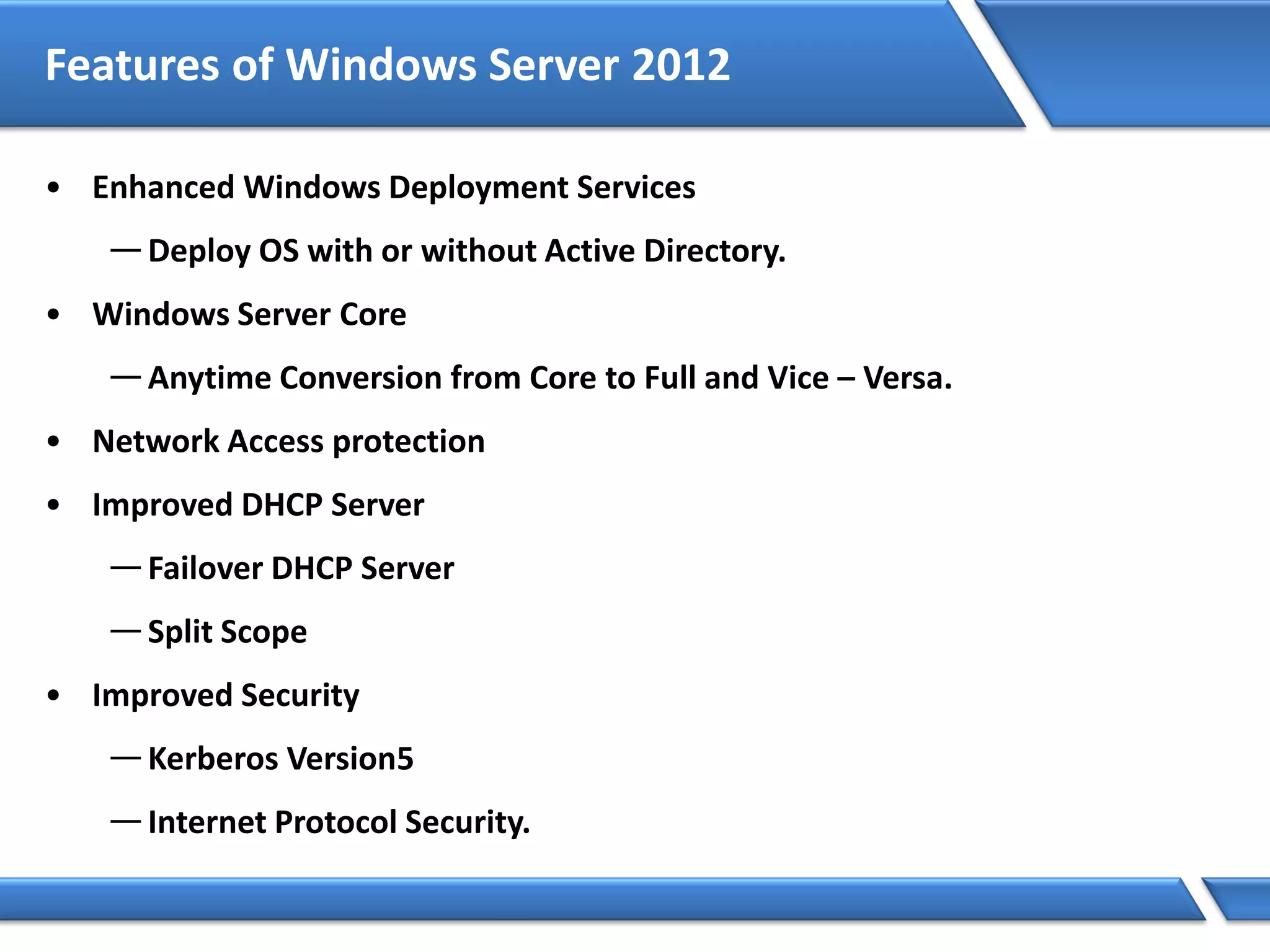 Features of Windows Server 2012
• Enhanced Windows Deployment Services
—Deploy OS with or without Active Directory.
• Windows Server Core
—Anytime Conversion from Core to Full and Vice – Versa.
• Network Access protection
• Improved DHCP Server
—Failover DHCP Server
—Split Scope
• Improved Security
—Kerberos Version5
—Internet Protocol Security.
 