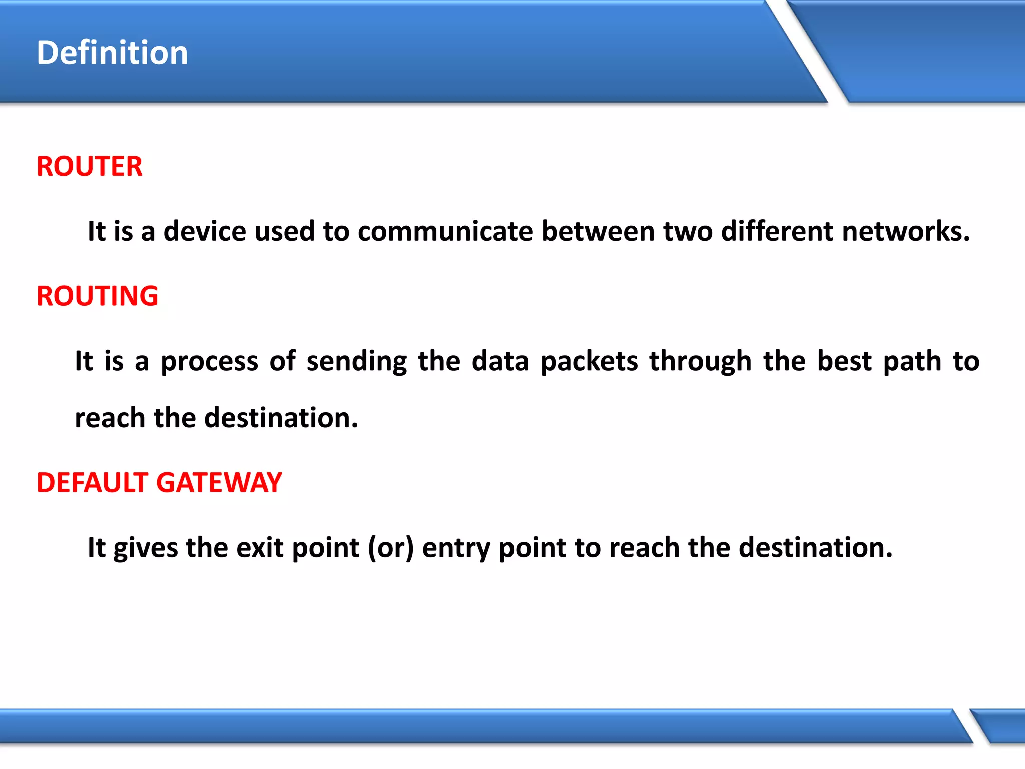 ROUTER
It is a device used to communicate between two different networks.
ROUTING
It is a process of sending the data packets through the best path to
reach the destination.
DEFAULT GATEWAY
It gives the exit point (or) entry point to reach the destination.
Definition
 