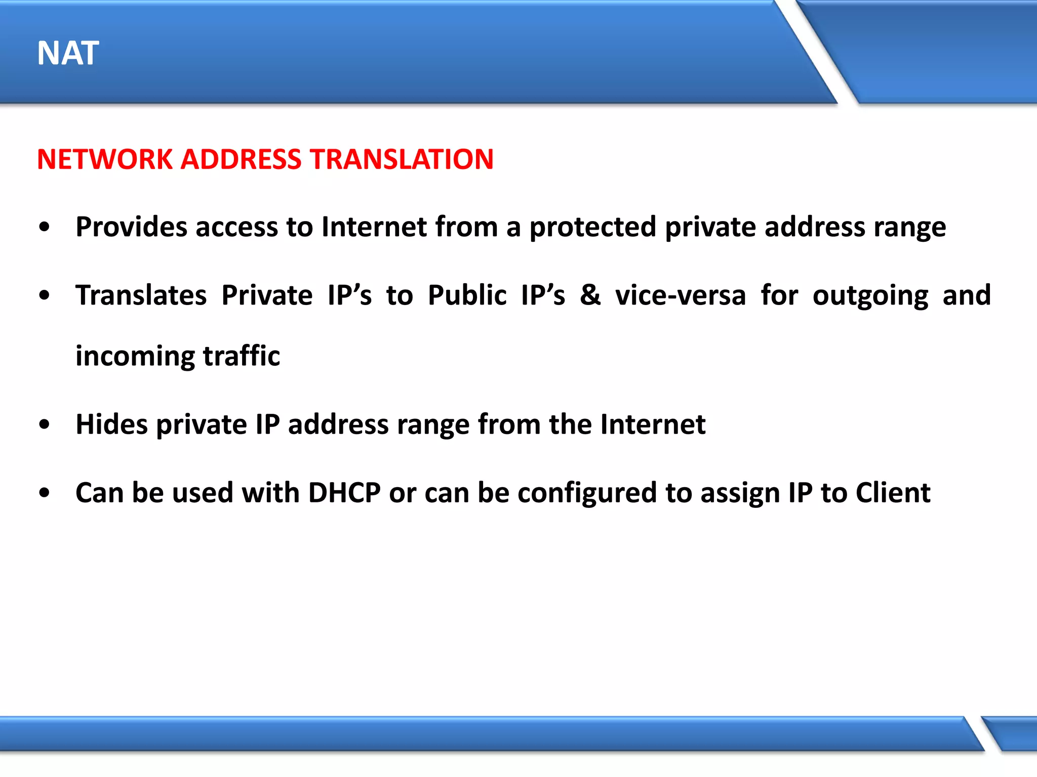 NAT
NETWORK ADDRESS TRANSLATION
• Provides access to Internet from a protected private address range
• Translates Private IP’s to Public IP’s & vice-versa for outgoing and
incoming traffic
• Hides private IP address range from the Internet
• Can be used with DHCP or can be configured to assign IP to Client
 