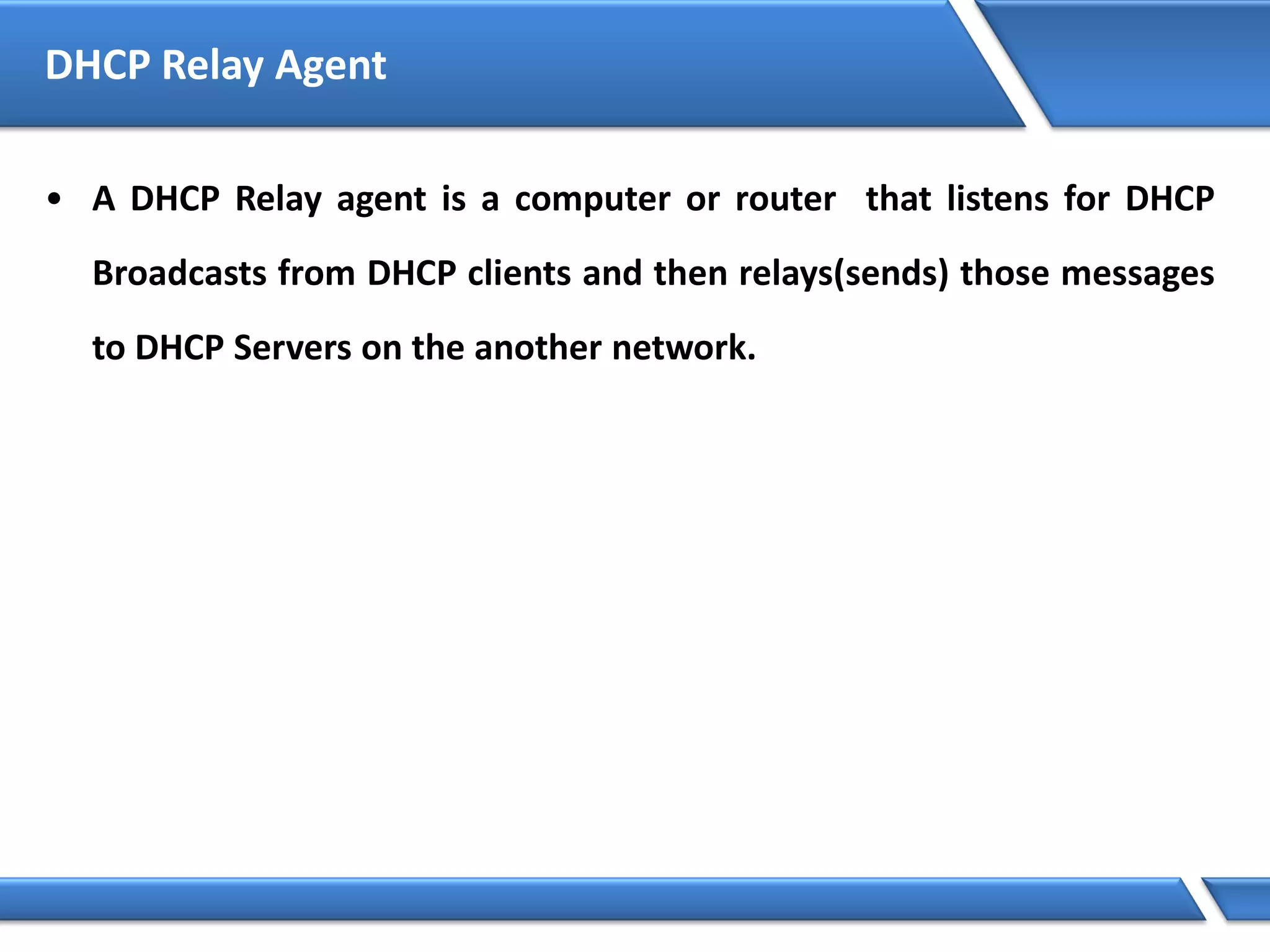 DHCP Relay Agent
• A DHCP Relay agent is a computer or router that listens for DHCP
Broadcasts from DHCP clients and then relays(sends) those messages
to DHCP Servers on the another network.
 