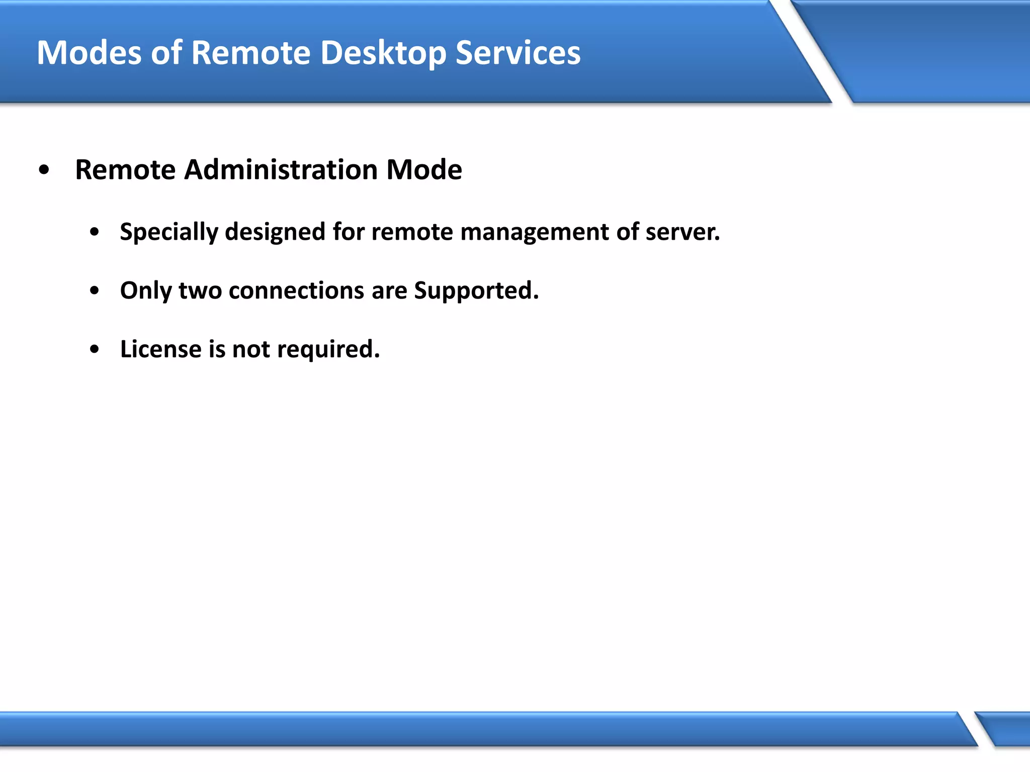 Modes of Remote Desktop Services
• Remote Administration Mode
• Specially designed for remote management of server.
• Only two connections are Supported.
• License is not required.
 