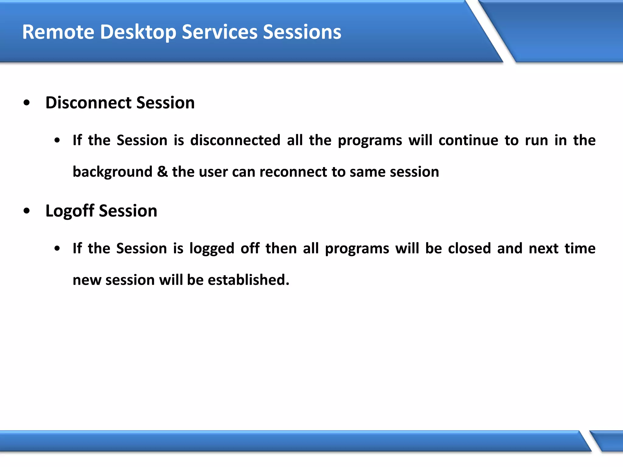 Remote Desktop Services Sessions
• Disconnect Session
• If the Session is disconnected all the programs will continue to run in the
background & the user can reconnect to same session
• Logoff Session
• If the Session is logged off then all programs will be closed and next time
new session will be established.
 