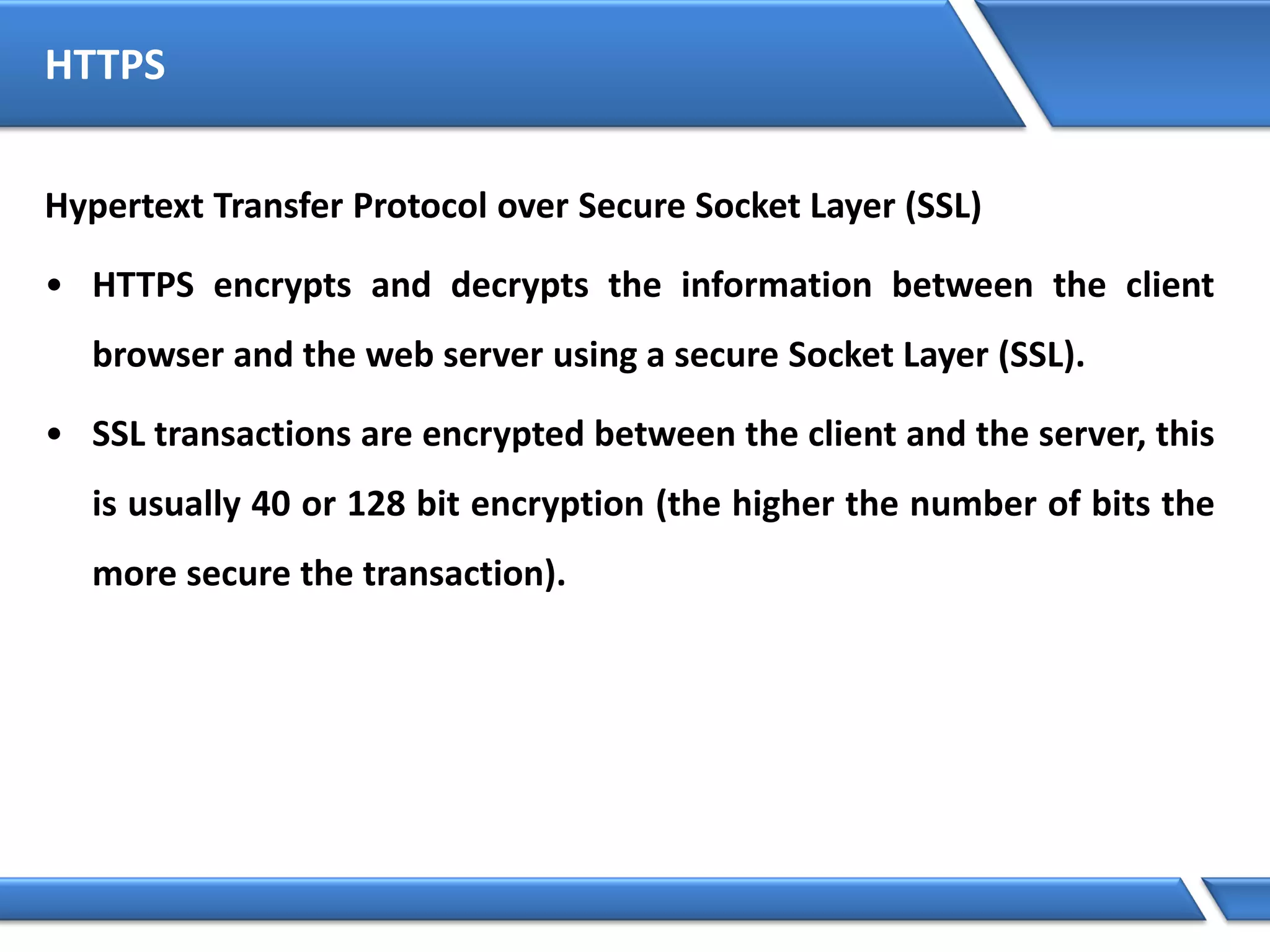 HTTPS
Hypertext Transfer Protocol over Secure Socket Layer (SSL)
• HTTPS encrypts and decrypts the information between the client
browser and the web server using a secure Socket Layer (SSL).
• SSL transactions are encrypted between the client and the server, this
is usually 40 or 128 bit encryption (the higher the number of bits the
more secure the transaction).
 