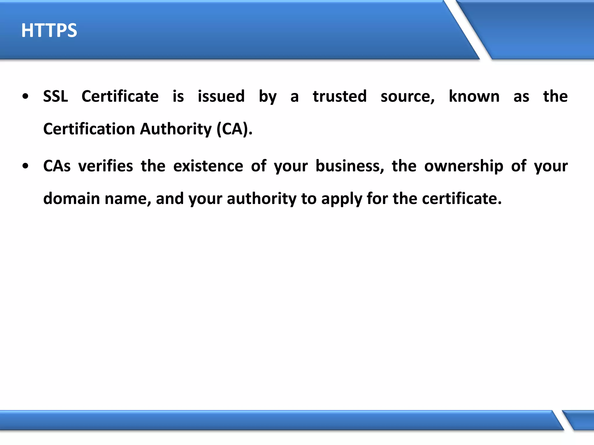 HTTPS
• SSL Certificate is issued by a trusted source, known as the
Certification Authority (CA).
• CAs verifies the existence of your business, the ownership of your
domain name, and your authority to apply for the certificate.
 