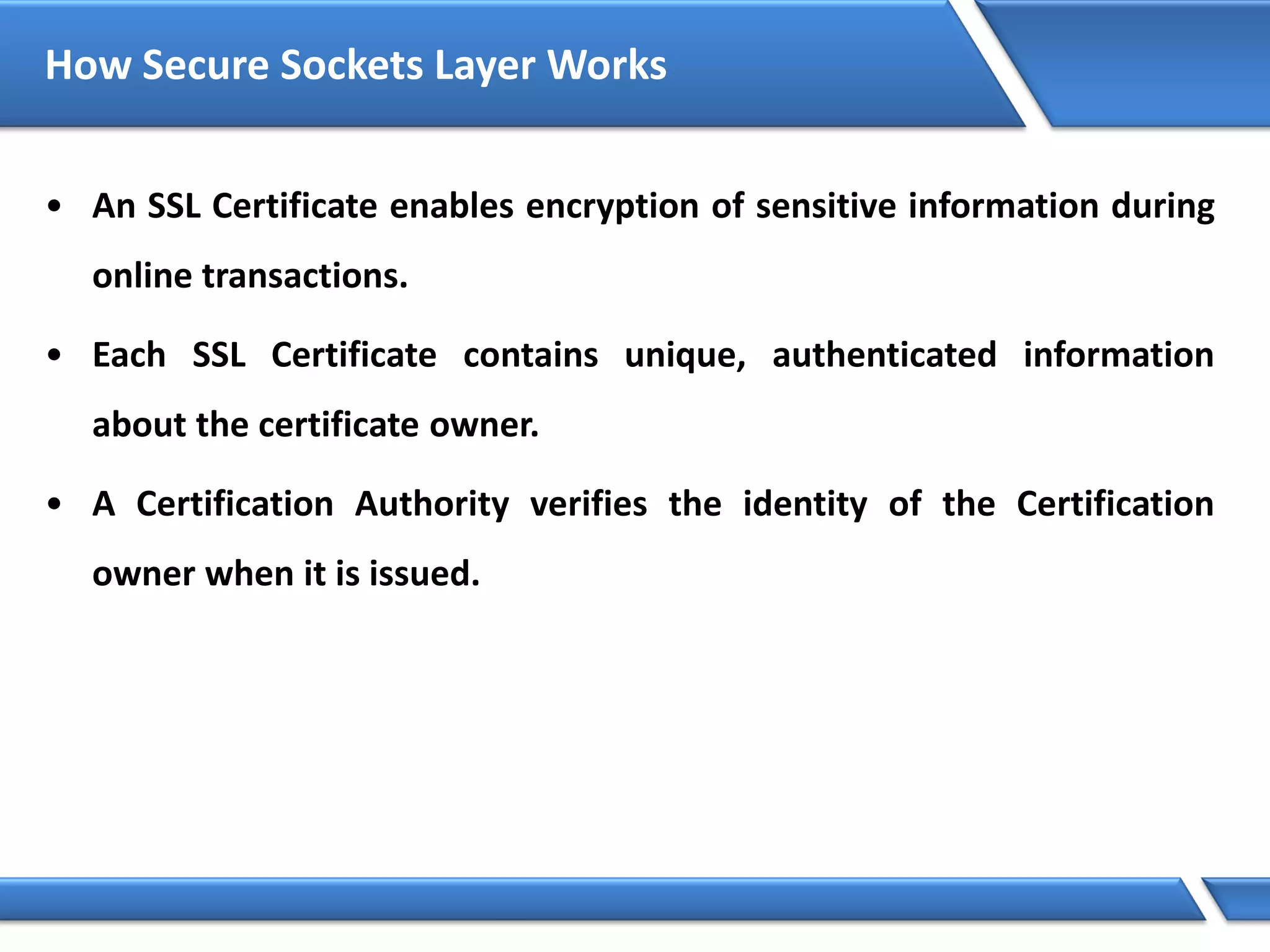 How Secure Sockets Layer Works
• An SSL Certificate enables encryption of sensitive information during
online transactions.
• Each SSL Certificate contains unique, authenticated information
about the certificate owner.
• A Certification Authority verifies the identity of the Certification
owner when it is issued.
 