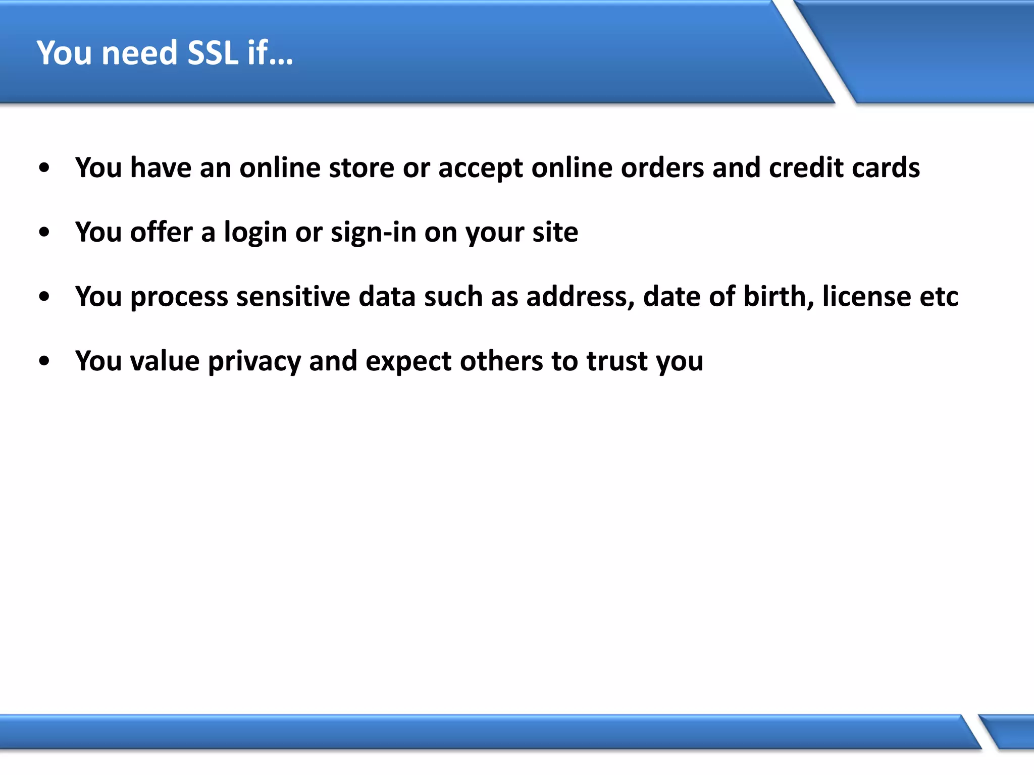 You need SSL if…
• You have an online store or accept online orders and credit cards
• You offer a login or sign-in on your site
• You process sensitive data such as address, date of birth, license etc
• You value privacy and expect others to trust you
 