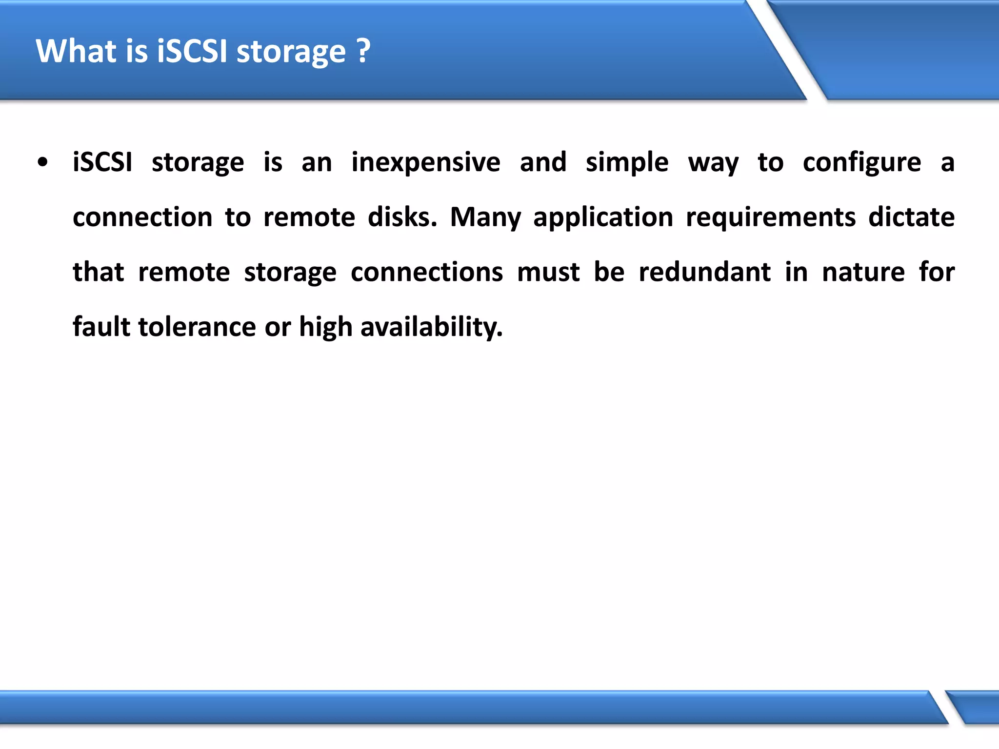 What is iSCSI storage ?
• iSCSI storage is an inexpensive and simple way to configure a
connection to remote disks. Many application requirements dictate
that remote storage connections must be redundant in nature for
fault tolerance or high availability.
 