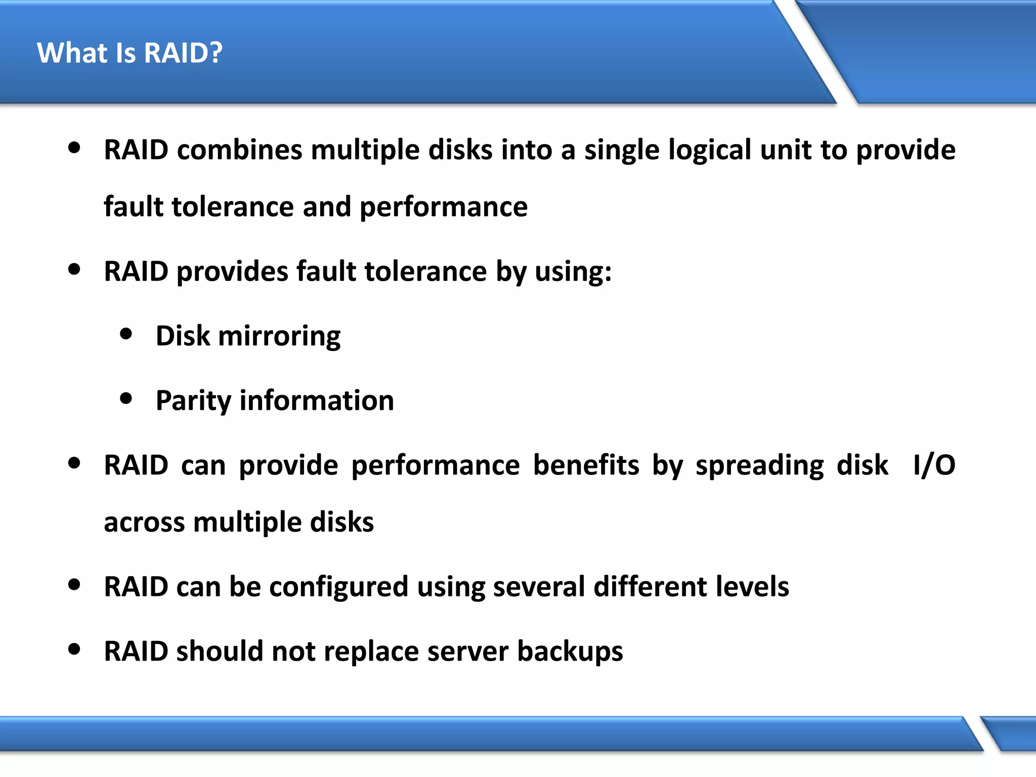 What Is RAID?
• RAID combines multiple disks into a single logical unit to provide
fault tolerance and performance
• RAID provides fault tolerance by using:
• Disk mirroring
• Parity information
• RAID can provide performance benefits by spreading disk I/O
across multiple disks
• RAID can be configured using several different levels
• RAID should not replace server backups
 