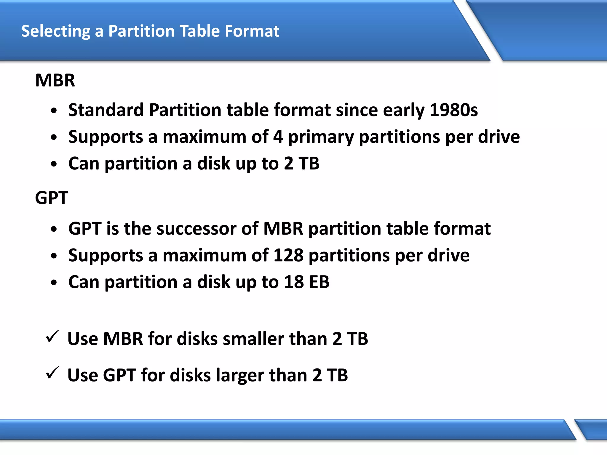 Selecting a Partition Table Format
GPT
• GPT is the successor of MBR partition table format
• Supports a maximum of 128 partitions per drive
• Can partition a disk up to 18 EB
MBR
• Standard Partition table format since early 1980s
• Supports a maximum of 4 primary partitions per drive
• Can partition a disk up to 2 TB
 Use MBR for disks smaller than 2 TB
 Use GPT for disks larger than 2 TB
 