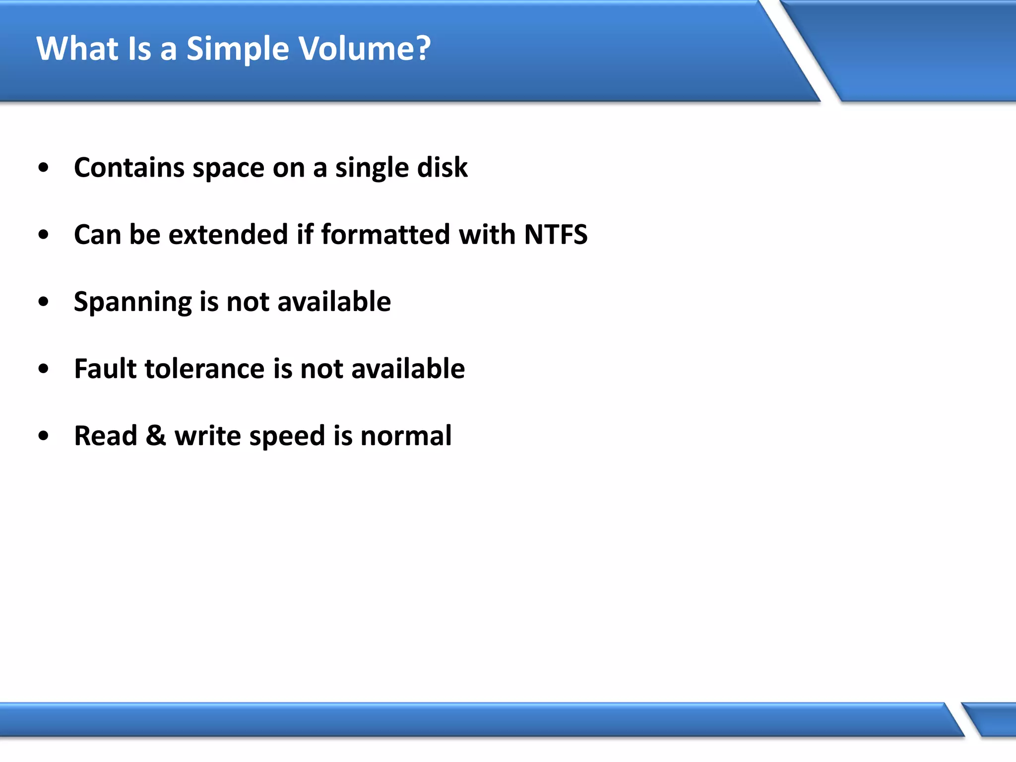 What Is a Simple Volume?
• Contains space on a single disk
• Can be extended if formatted with NTFS
• Spanning is not available
• Fault tolerance is not available
• Read & write speed is normal
 