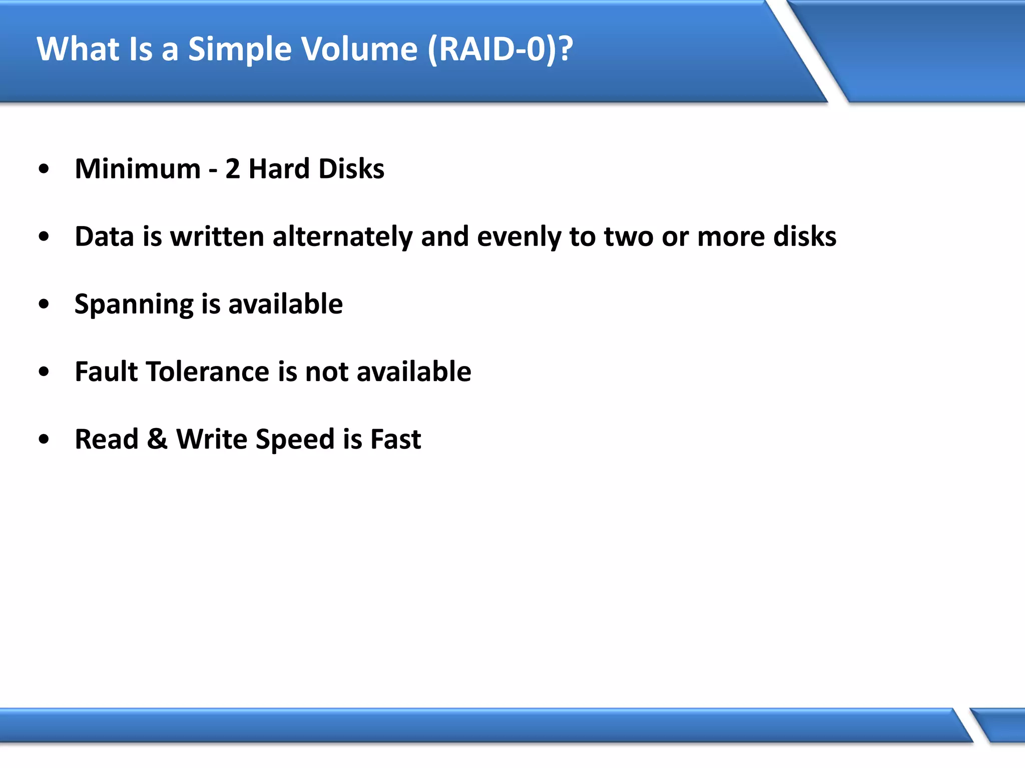 What Is a Simple Volume (RAID-0)?
• Minimum - 2 Hard Disks
• Data is written alternately and evenly to two or more disks
• Spanning is available
• Fault Tolerance is not available
• Read & Write Speed is Fast
 