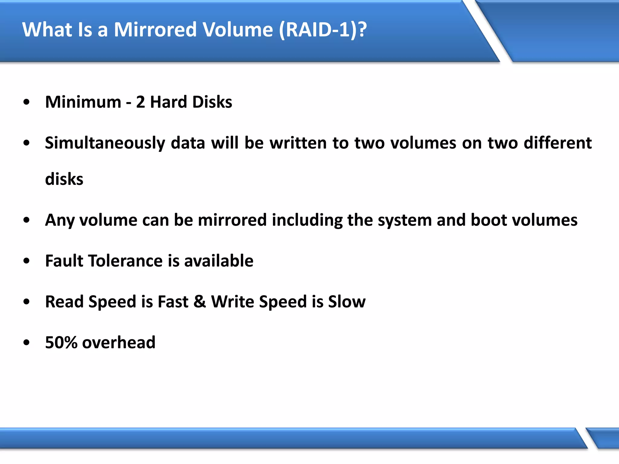 What Is a Mirrored Volume (RAID-1)?
• Minimum - 2 Hard Disks
• Simultaneously data will be written to two volumes on two different
disks
• Any volume can be mirrored including the system and boot volumes
• Fault Tolerance is available
• Read Speed is Fast & Write Speed is Slow
• 50% overhead
 
