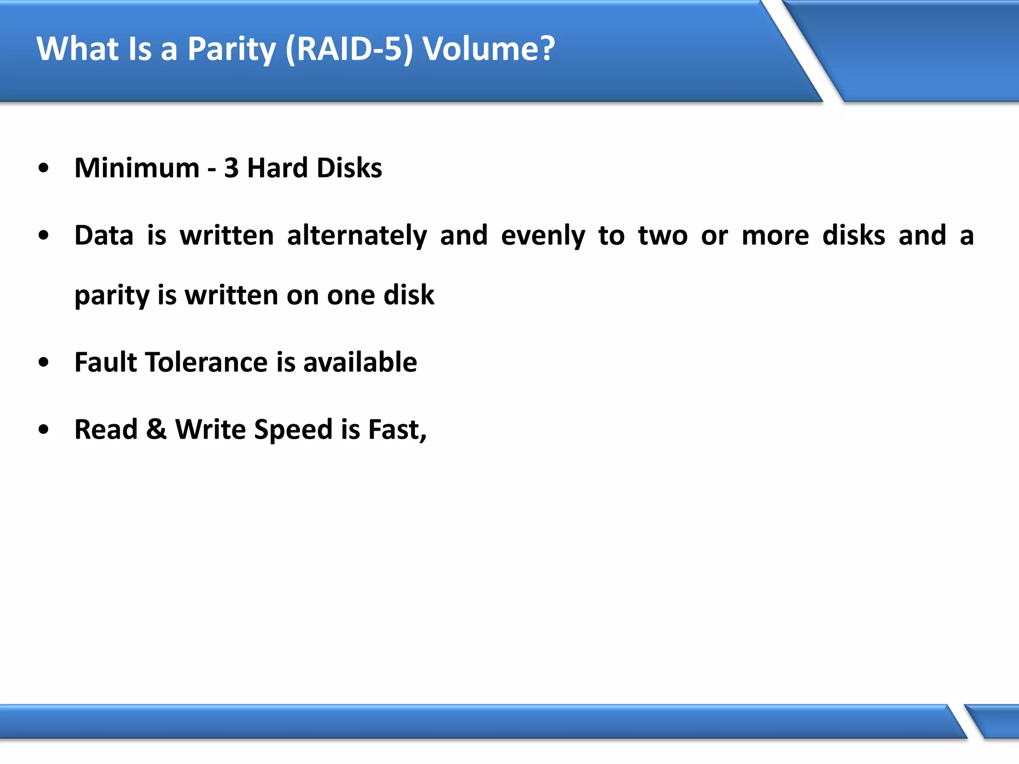 What Is a Parity (RAID-5) Volume?
• Minimum - 3 Hard Disks
• Data is written alternately and evenly to two or more disks and a
parity is written on one disk
• Fault Tolerance is available
• Read & Write Speed is Fast,
 