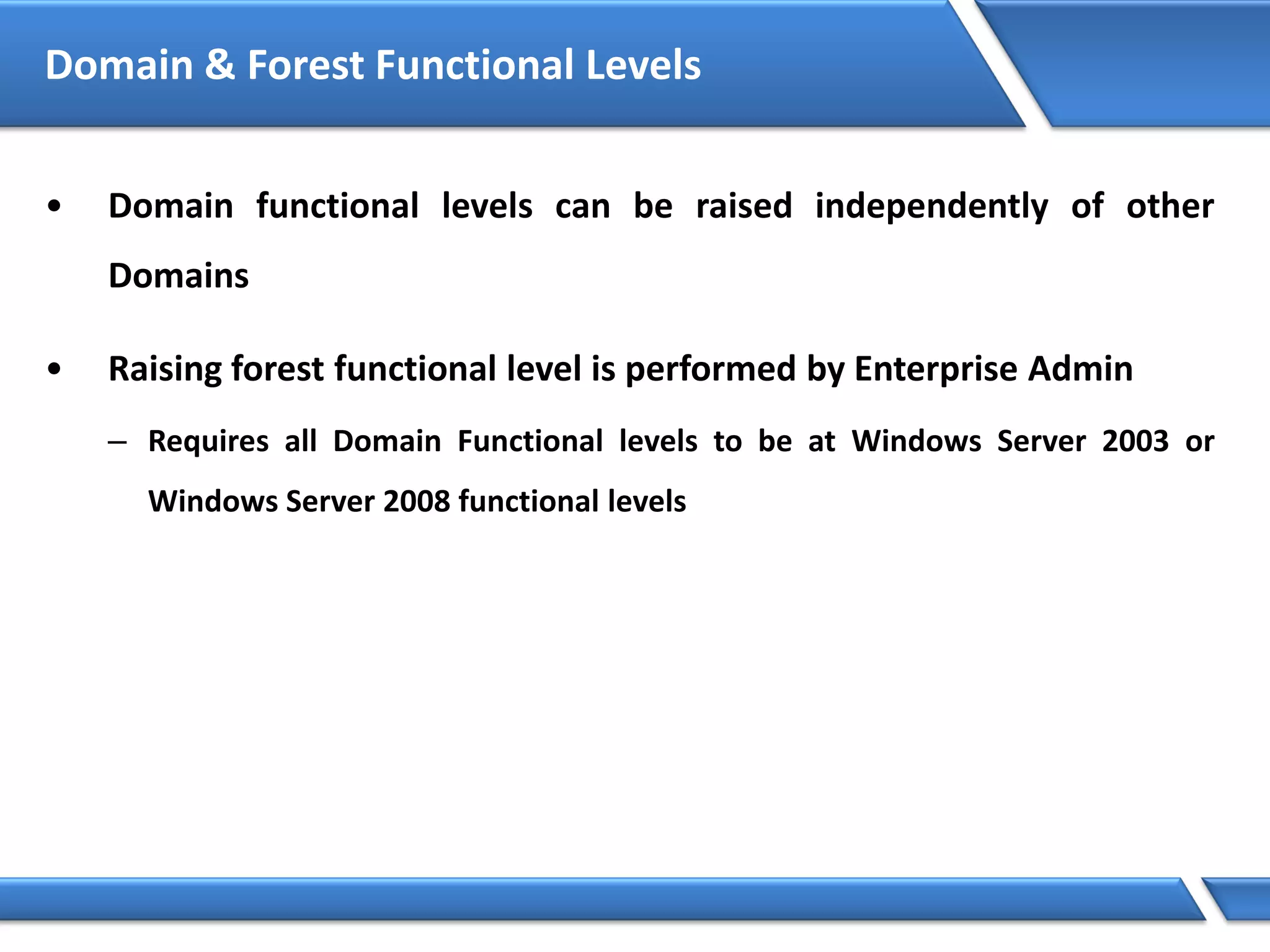 Domain & Forest Functional Levels
• Domain functional levels can be raised independently of other
Domains
• Raising forest functional level is performed by Enterprise Admin
– Requires all Domain Functional levels to be at Windows Server 2003 or
Windows Server 2008 functional levels
 