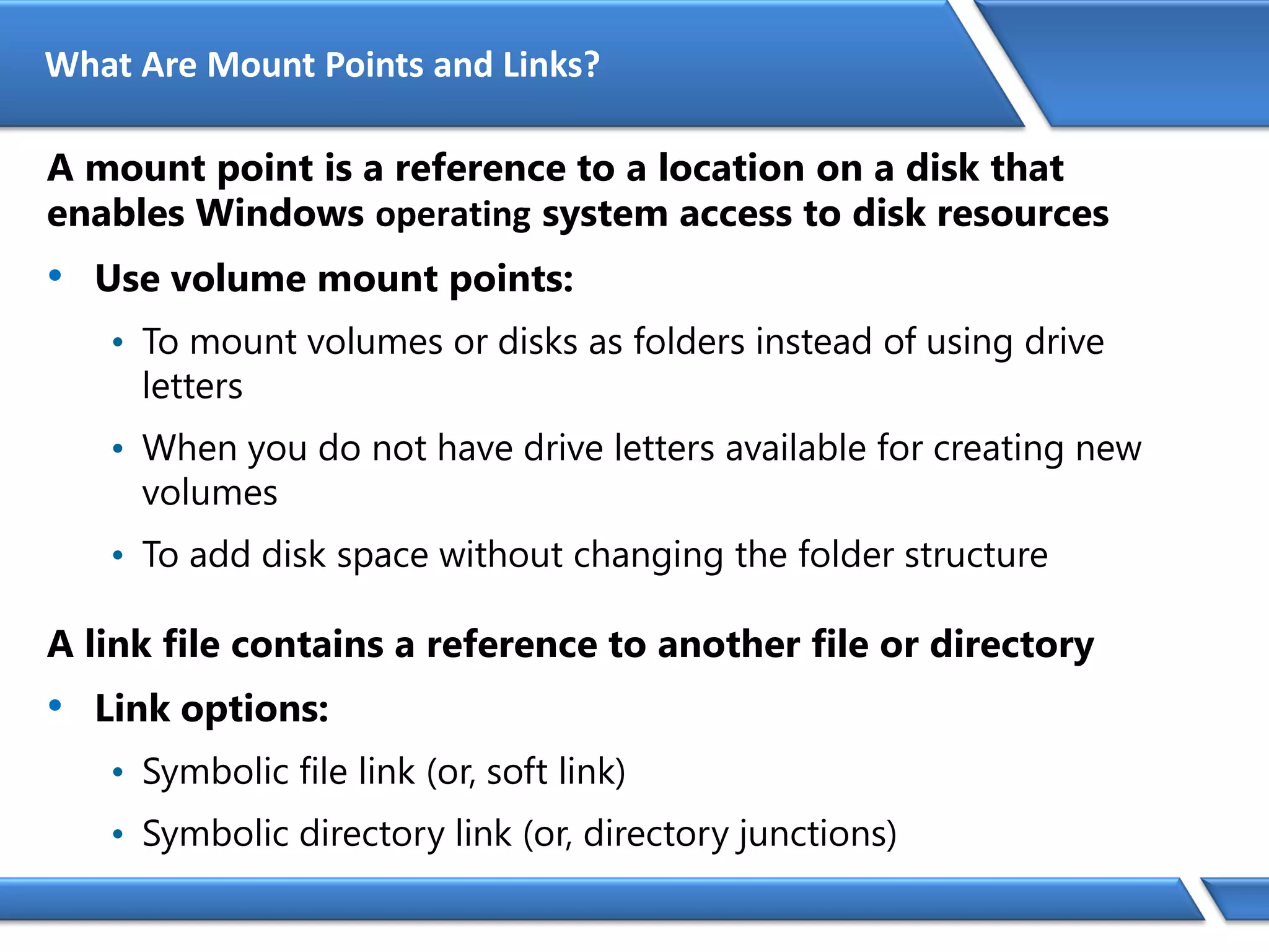 What Are Mount Points and Links?
A mount point is a reference to a location on a disk that
enables Windows operating system access to disk resources
• Use volume mount points:
• To mount volumes or disks as folders instead of using drive
letters
• When you do not have drive letters available for creating new
volumes
• To add disk space without changing the folder structure
A link file contains a reference to another file or directory
• Link options:
• Symbolic file link (or, soft link)
• Symbolic directory link (or, directory junctions)
 