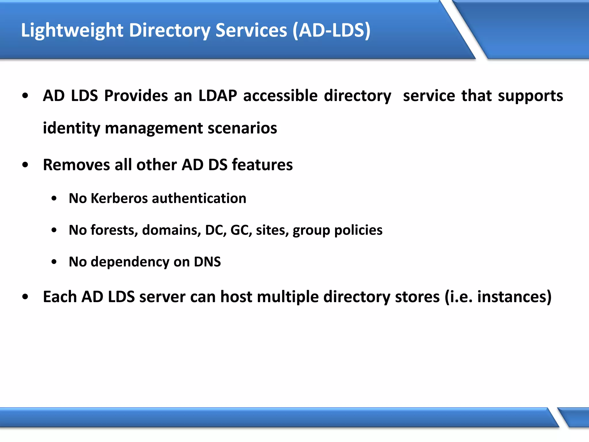 Lightweight Directory Services (AD-LDS)
• AD LDS Provides an LDAP accessible directory service that supports
identity management scenarios
• Removes all other AD DS features
• No Kerberos authentication
• No forests, domains, DC, GC, sites, group policies
• No dependency on DNS
• Each AD LDS server can host multiple directory stores (i.e. instances)
 