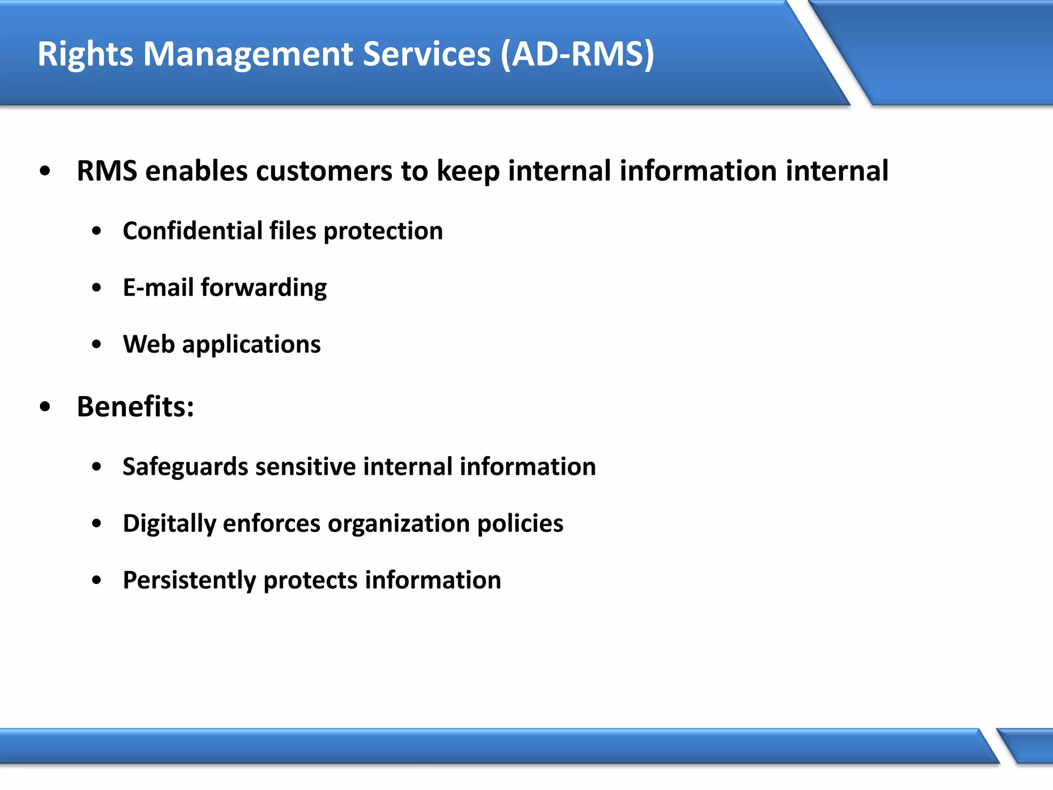 Rights Management Services (AD-RMS)
• RMS enables customers to keep internal information internal
• Confidential files protection
• E-mail forwarding
• Web applications
• Benefits:
• Safeguards sensitive internal information
• Digitally enforces organization policies
• Persistently protects information
 