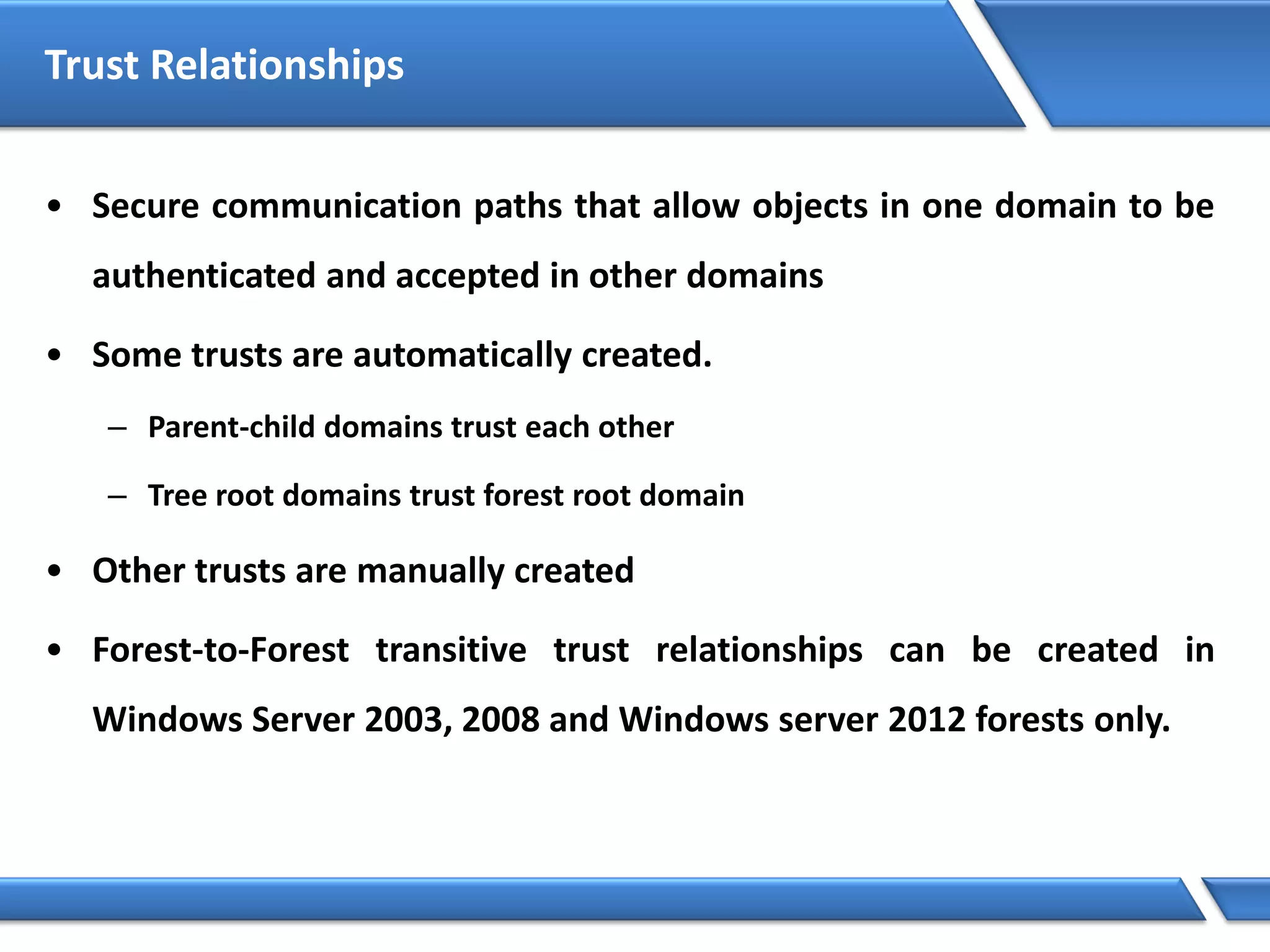 Trust Relationships
• Secure communication paths that allow objects in one domain to be
authenticated and accepted in other domains
• Some trusts are automatically created.
– Parent-child domains trust each other
– Tree root domains trust forest root domain
• Other trusts are manually created
• Forest-to-Forest transitive trust relationships can be created in
Windows Server 2003, 2008 and Windows server 2012 forests only.
 