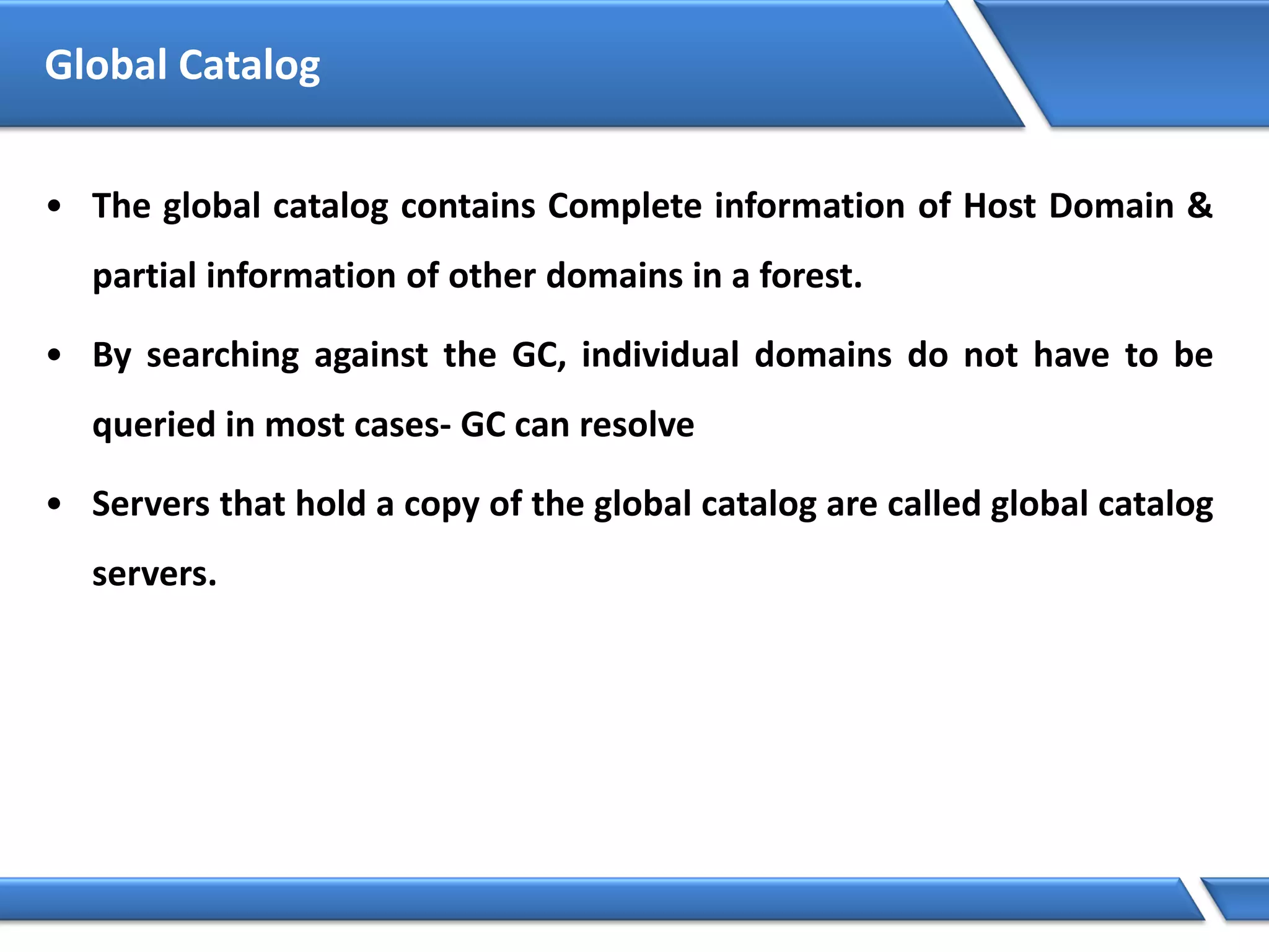 Global Catalog
• The global catalog contains Complete information of Host Domain &
partial information of other domains in a forest.
• By searching against the GC, individual domains do not have to be
queried in most cases- GC can resolve
• Servers that hold a copy of the global catalog are called global catalog
servers.
 