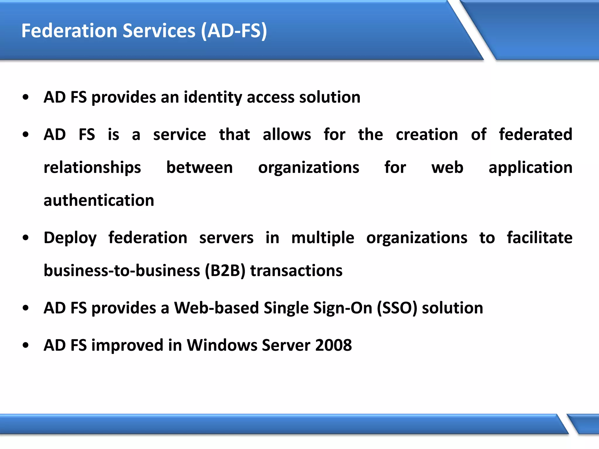 Federation Services (AD-FS)
• AD FS provides an identity access solution
• AD FS is a service that allows for the creation of federated
relationships between organizations for web application
authentication
• Deploy federation servers in multiple organizations to facilitate
business-to-business (B2B) transactions
• AD FS provides a Web-based Single Sign-On (SSO) solution
• AD FS improved in Windows Server 2008
 