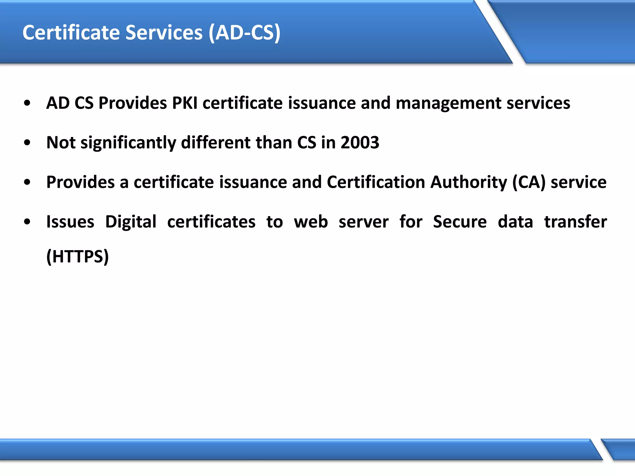 Certificate Services (AD-CS)
• AD CS Provides PKI certificate issuance and management services
• Not significantly different than CS in 2003
• Provides a certificate issuance and Certification Authority (CA) service
• Issues Digital certificates to web server for Secure data transfer
(HTTPS)
 