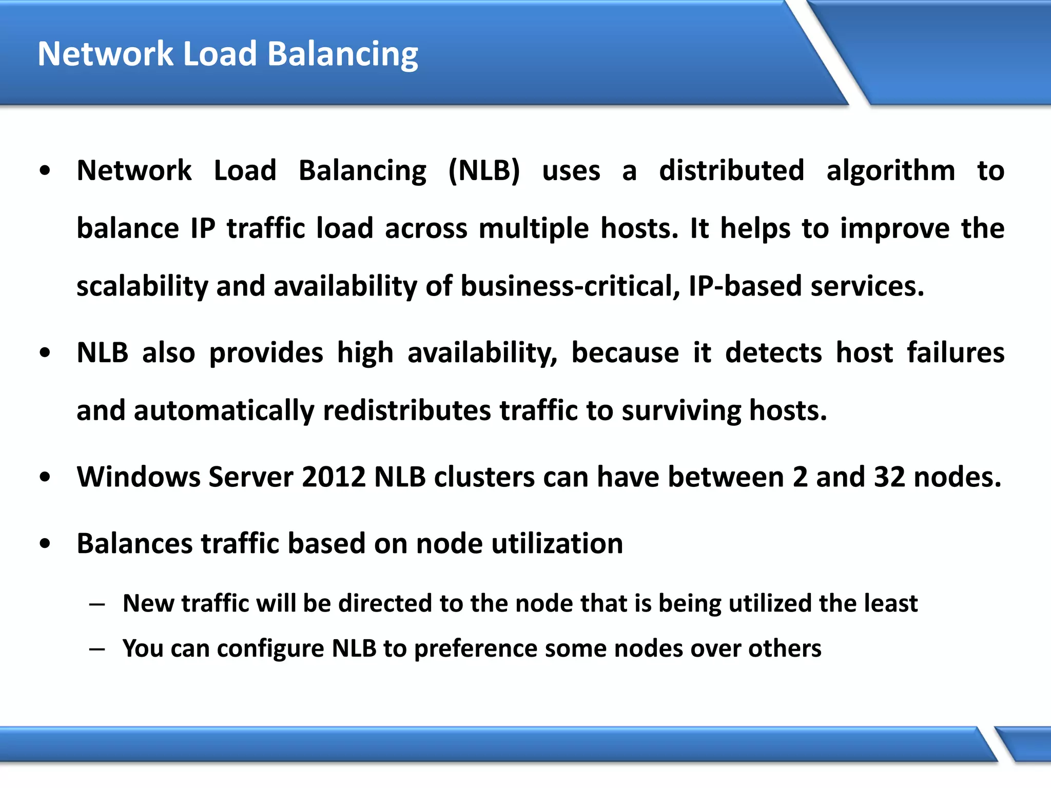 Network Load Balancing
• Network Load Balancing (NLB) uses a distributed algorithm to
balance IP traffic load across multiple hosts. It helps to improve the
scalability and availability of business-critical, IP-based services.
• NLB also provides high availability, because it detects host failures
and automatically redistributes traffic to surviving hosts.
• Windows Server 2012 NLB clusters can have between 2 and 32 nodes.
• Balances traffic based on node utilization
– New traffic will be directed to the node that is being utilized the least
– You can configure NLB to preference some nodes over others
 