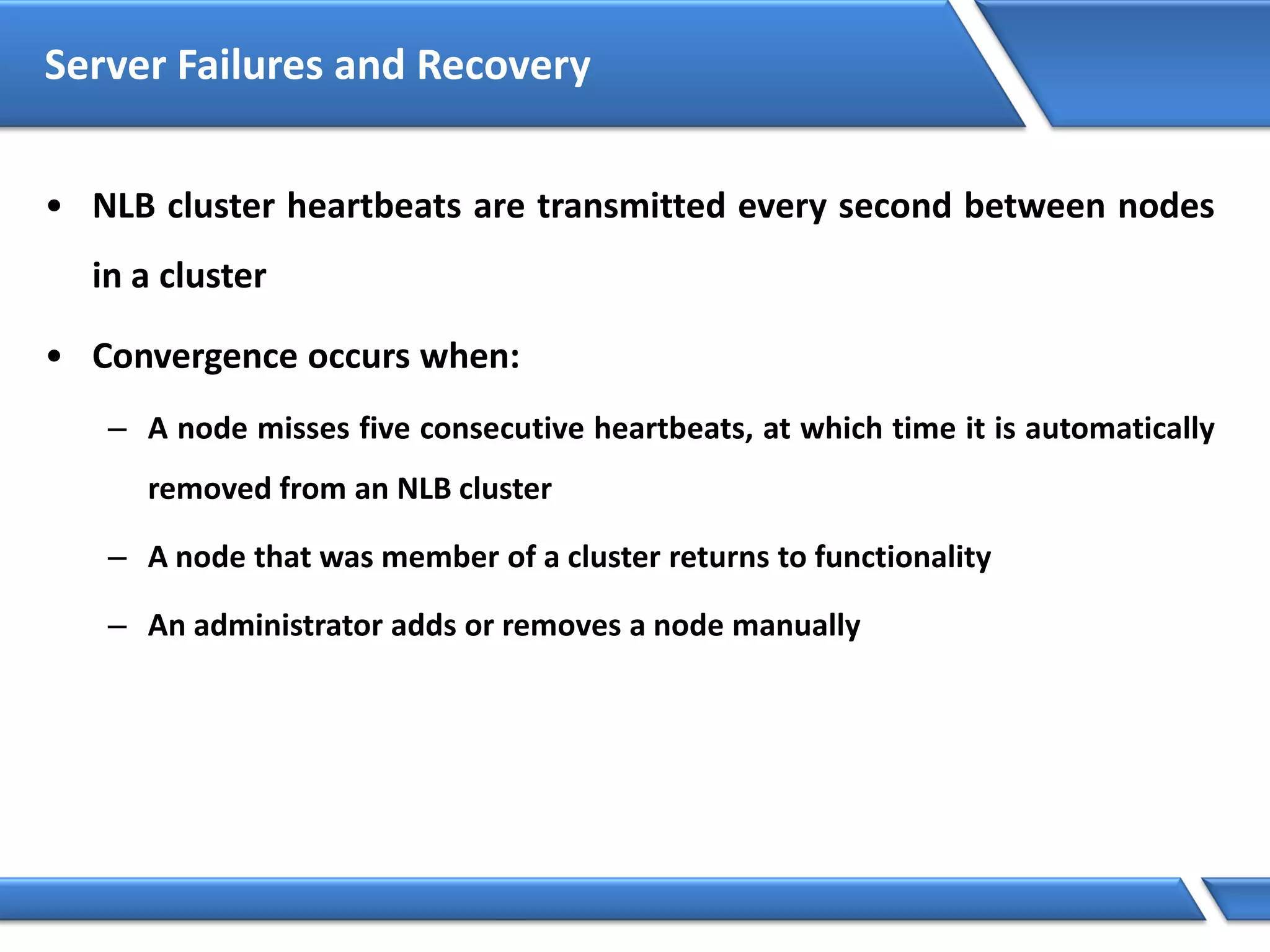 Server Failures and Recovery
• NLB cluster heartbeats are transmitted every second between nodes
in a cluster
• Convergence occurs when:
– A node misses five consecutive heartbeats, at which time it is automatically
removed from an NLB cluster
– A node that was member of a cluster returns to functionality
– An administrator adds or removes a node manually
 