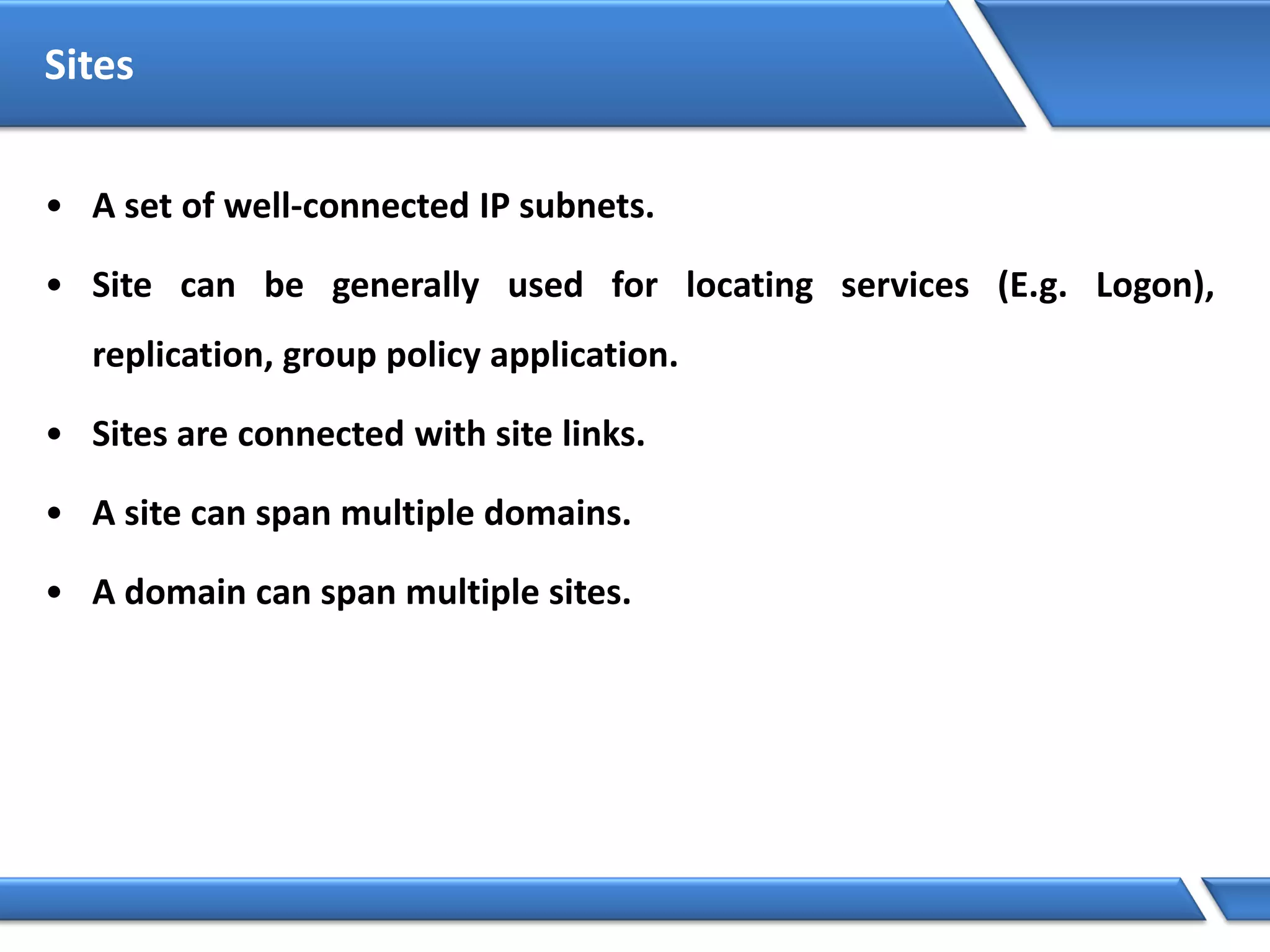Sites
• A set of well-connected IP subnets.
• Site can be generally used for locating services (E.g. Logon),
replication, group policy application.
• Sites are connected with site links.
• A site can span multiple domains.
• A domain can span multiple sites.
 