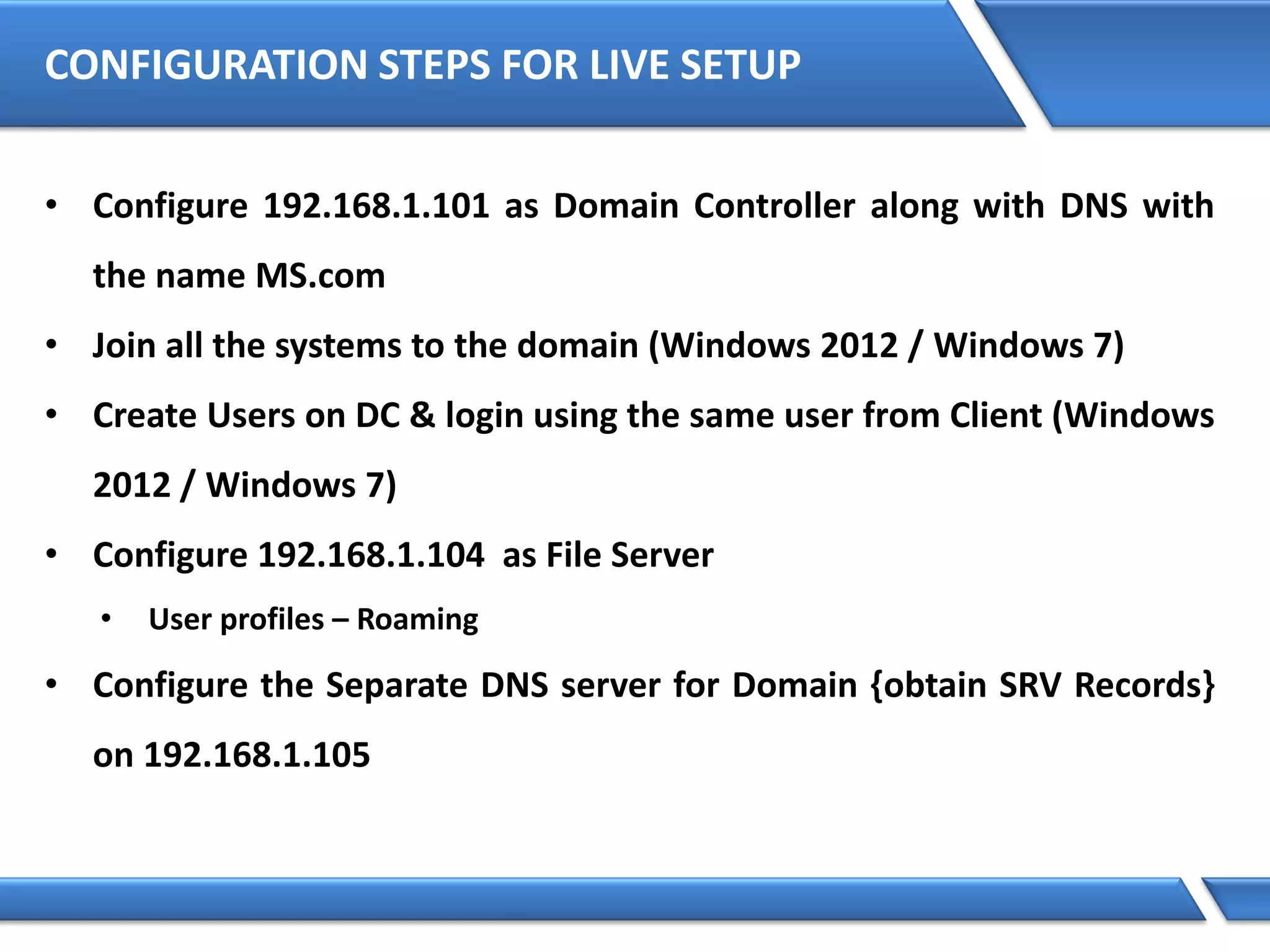 CONFIGURATION STEPS FOR LIVE SETUP
• Configure 192.168.1.101 as Domain Controller along with DNS with
the name MS.com
• Join all the systems to the domain (Windows 2012 / Windows 7)
• Create Users on DC & login using the same user from Client (Windows
2012 / Windows 7)
• Configure 192.168.1.104 as File Server
• User profiles – Roaming
• Configure the Separate DNS server for Domain {obtain SRV Records}
on 192.168.1.105
 