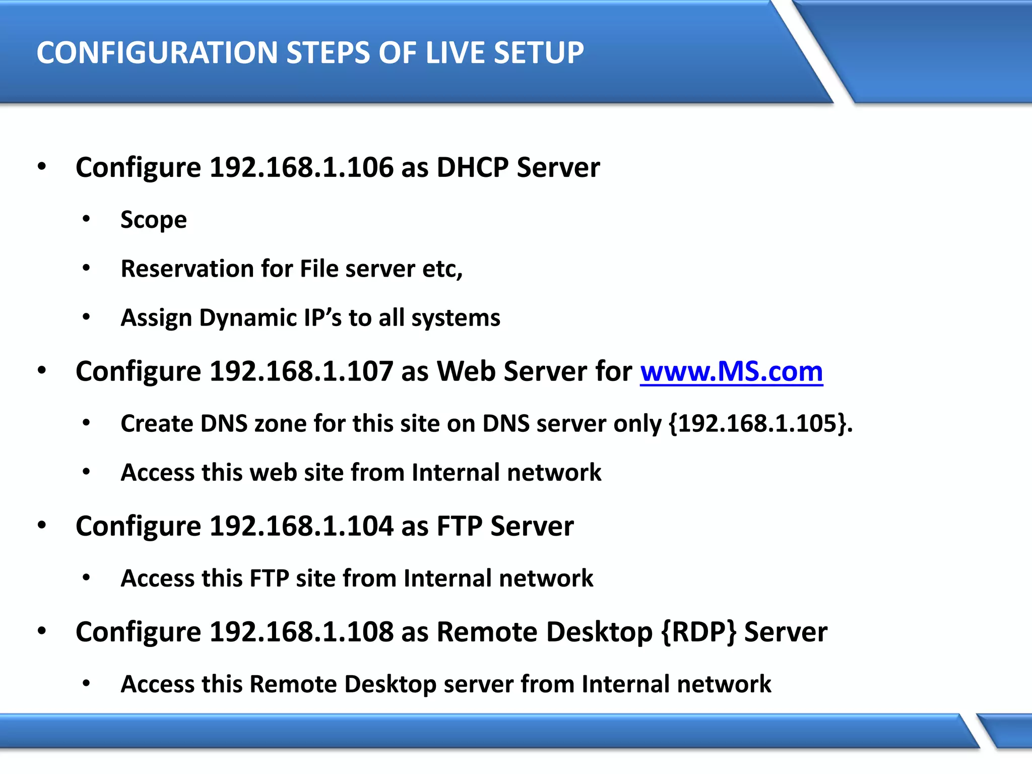 CONFIGURATION STEPS OF LIVE SETUP
• Configure 192.168.1.106 as DHCP Server
• Scope
• Reservation for File server etc,
• Assign Dynamic IP’s to all systems
• Configure 192.168.1.107 as Web Server for www.MS.com
• Create DNS zone for this site on DNS server only {192.168.1.105}.
• Access this web site from Internal network
• Configure 192.168.1.104 as FTP Server
• Access this FTP site from Internal network
• Configure 192.168.1.108 as Remote Desktop {RDP} Server
• Access this Remote Desktop server from Internal network
 