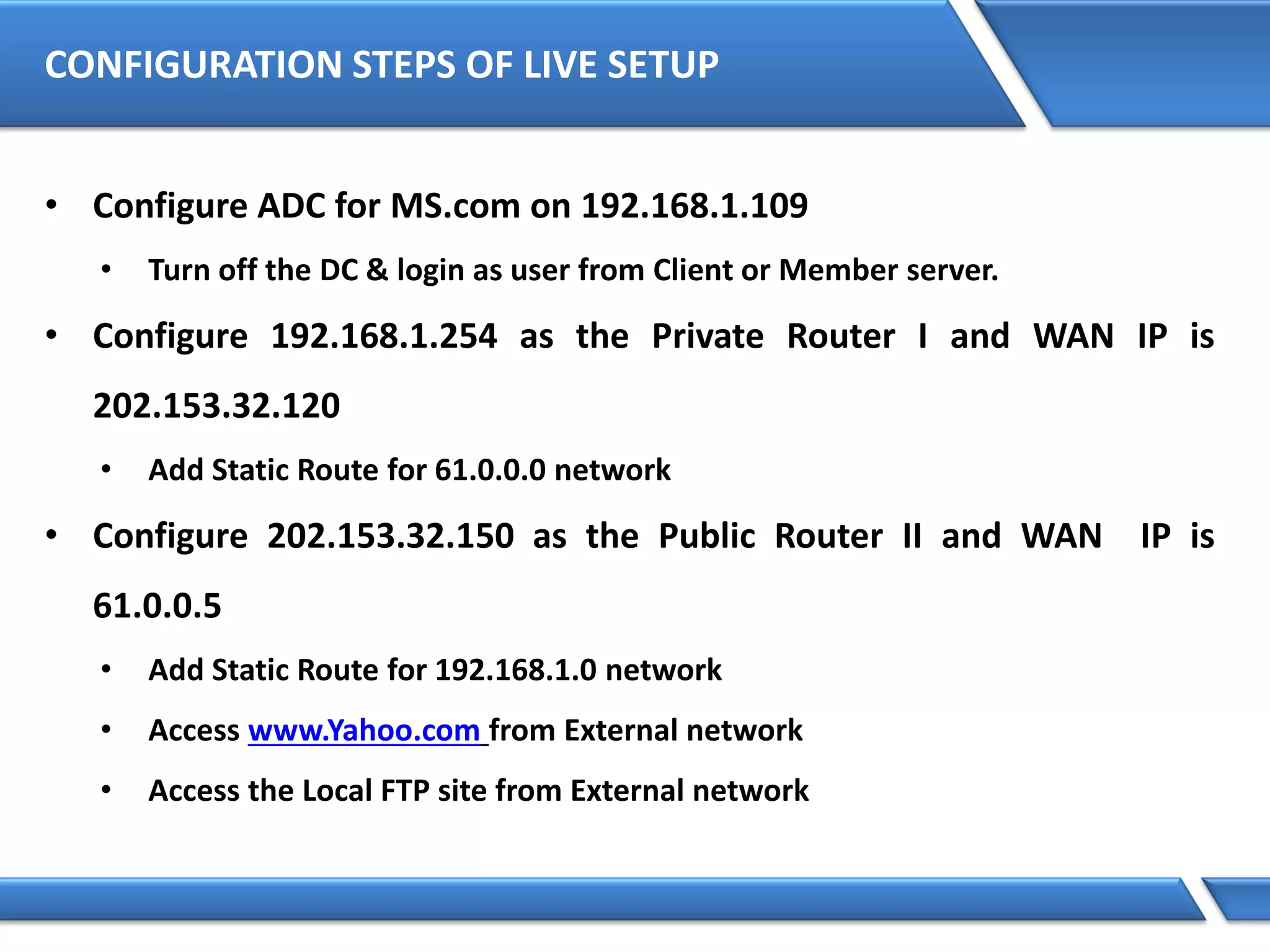 CONFIGURATION STEPS OF LIVE SETUP
• Configure ADC for MS.com on 192.168.1.109
• Turn off the DC & login as user from Client or Member server.
• Configure 192.168.1.254 as the Private Router I and WAN IP is
202.153.32.120
• Add Static Route for 61.0.0.0 network
• Configure 202.153.32.150 as the Public Router II and WAN IP is
61.0.0.5
• Add Static Route for 192.168.1.0 network
• Access www.Yahoo.com from External network
• Access the Local FTP site from External network
 
