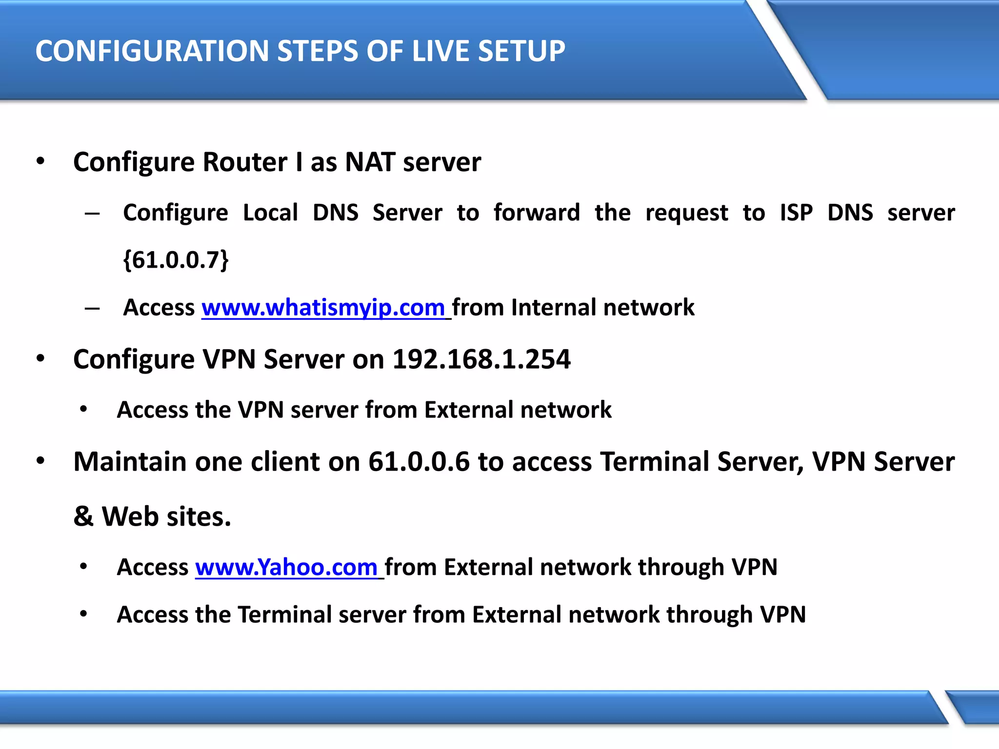 CONFIGURATION STEPS OF LIVE SETUP
• Configure Router I as NAT server
– Configure Local DNS Server to forward the request to ISP DNS server
{61.0.0.7}
– Access www.whatismyip.com from Internal network
• Configure VPN Server on 192.168.1.254
• Access the VPN server from External network
• Maintain one client on 61.0.0.6 to access Terminal Server, VPN Server
& Web sites.
• Access www.Yahoo.com from External network through VPN
• Access the Terminal server from External network through VPN
 