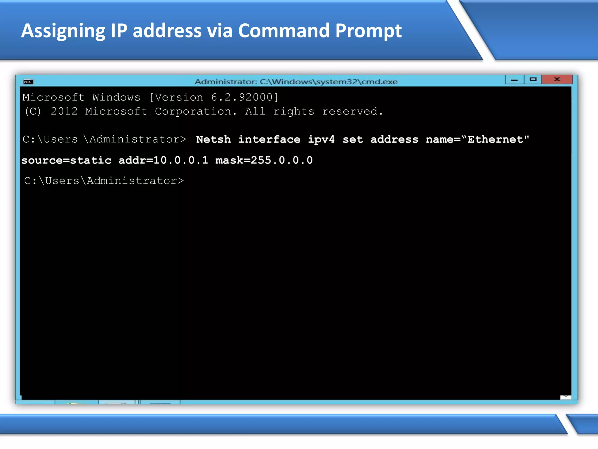 Assigning IP address via Command Prompt
Microsoft Windows [Version 6.2.92000]
(C) 2012 Microsoft Corporation. All rights reserved.
C:Users Administrator> Netsh interface ipv4 set address name=“Ethernet"
source=static addr=10.0.0.1 mask=255.0.0.0
C:UsersAdministrator>
 