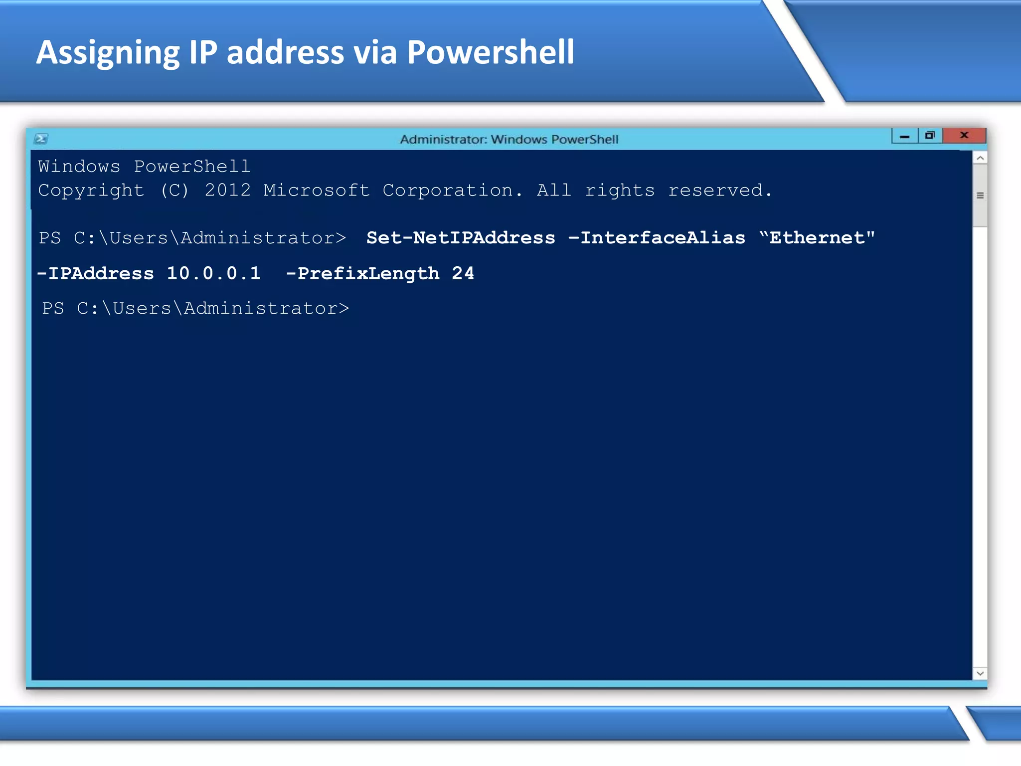 Assigning IP address via Powershell
Windows PowerShell
Copyright (C) 2012 Microsoft Corporation. All rights reserved.
PS C:UsersAdministrator> Set-NetIPAddress –InterfaceAlias “Ethernet"
-IPAddress 10.0.0.1 -PrefixLength 24
PS C:UsersAdministrator>
 