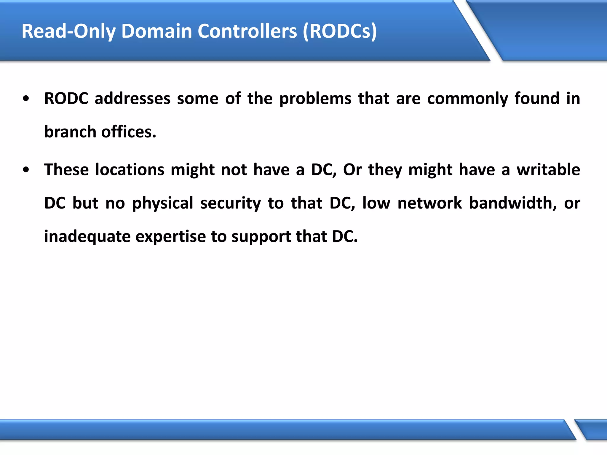 Read-Only Domain Controllers (RODCs)
• RODC addresses some of the problems that are commonly found in
branch offices.
• These locations might not have a DC, Or they might have a writable
DC but no physical security to that DC, low network bandwidth, or
inadequate expertise to support that DC.
 