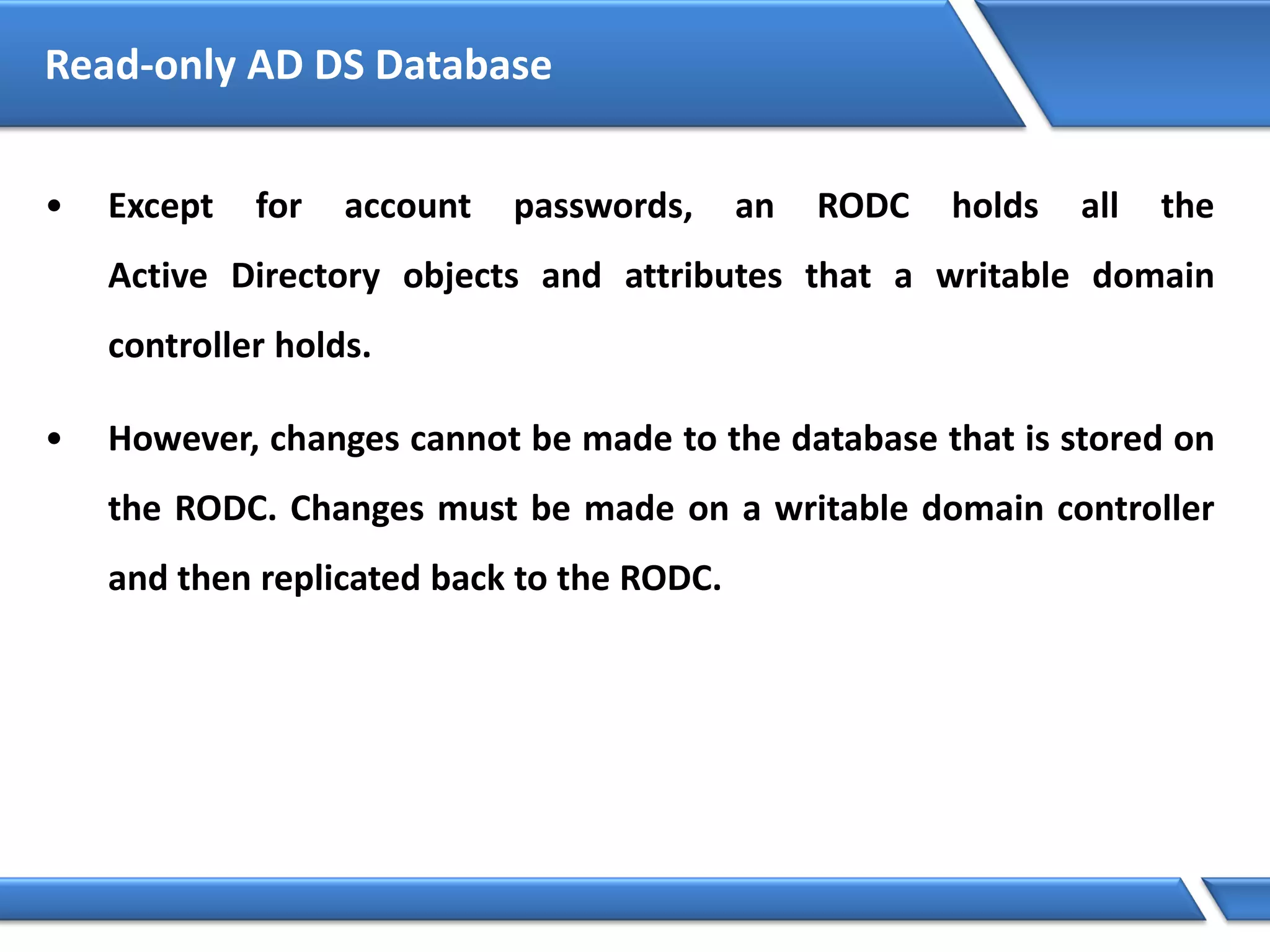 • Except for account passwords, an RODC holds all the
Active Directory objects and attributes that a writable domain
controller holds.
• However, changes cannot be made to the database that is stored on
the RODC. Changes must be made on a writable domain controller
and then replicated back to the RODC.
Read-only AD DS Database
 