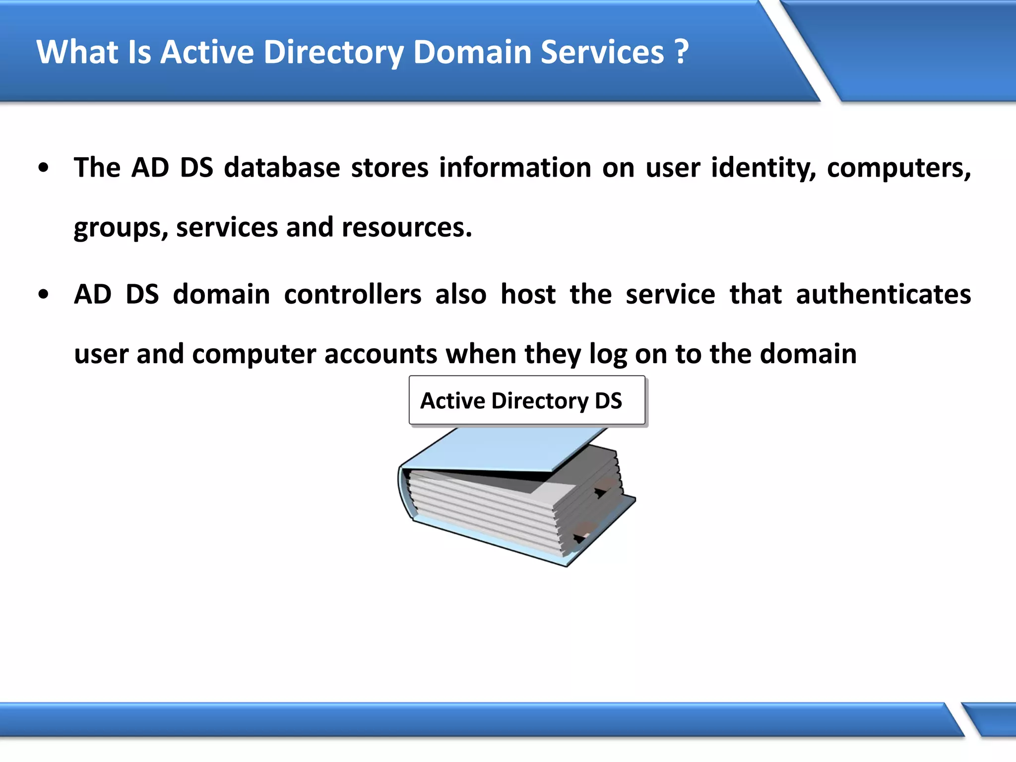 What Is Active Directory Domain Services ?
• The AD DS database stores information on user identity, computers,
groups, services and resources.
• AD DS domain controllers also host the service that authenticates
user and computer accounts when they log on to the domain
Active Directory DS
 