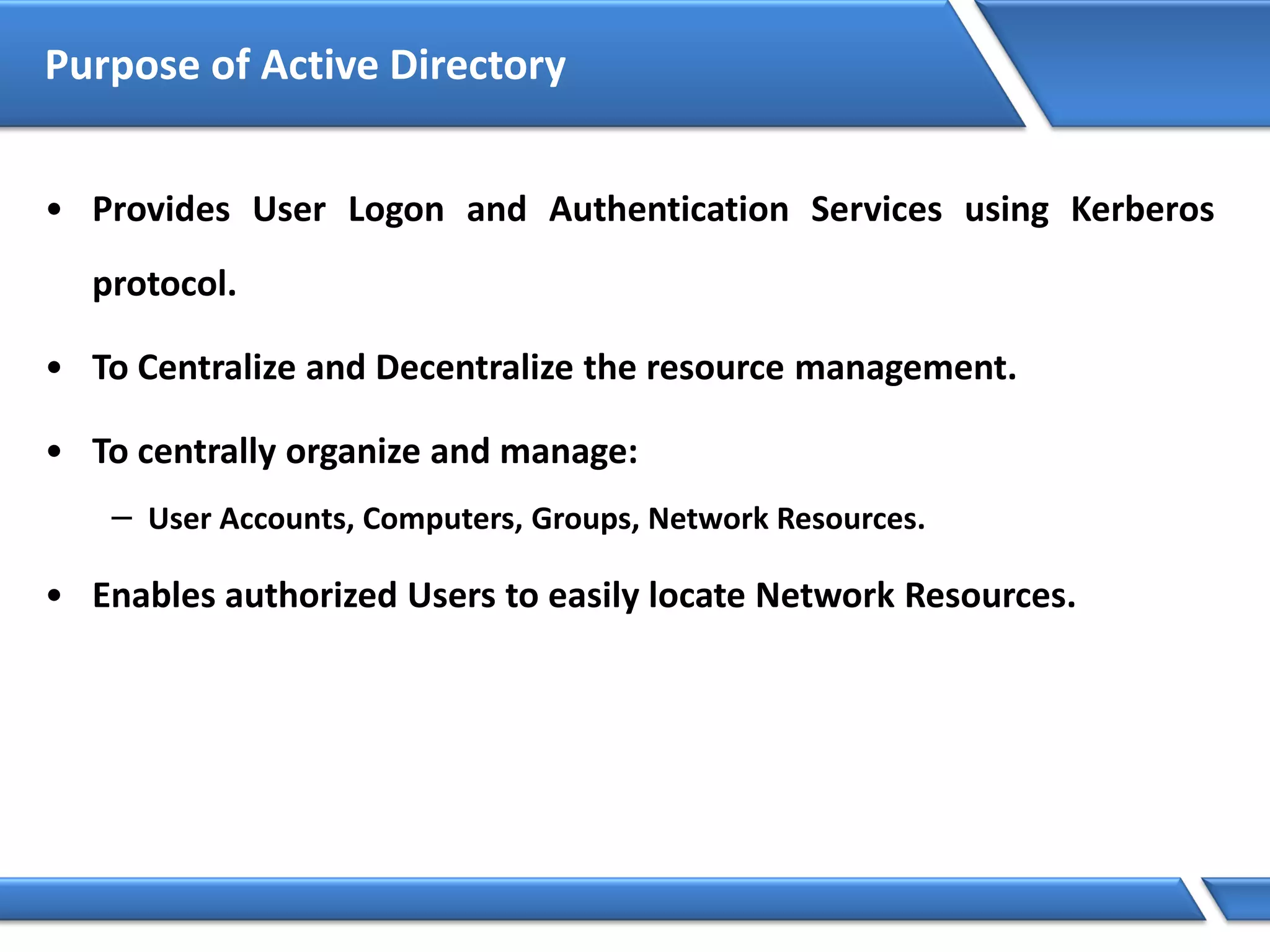 Purpose of Active Directory
• Provides User Logon and Authentication Services using Kerberos
protocol.
• To Centralize and Decentralize the resource management.
• To centrally organize and manage:
− User Accounts, Computers, Groups, Network Resources.
• Enables authorized Users to easily locate Network Resources.
 