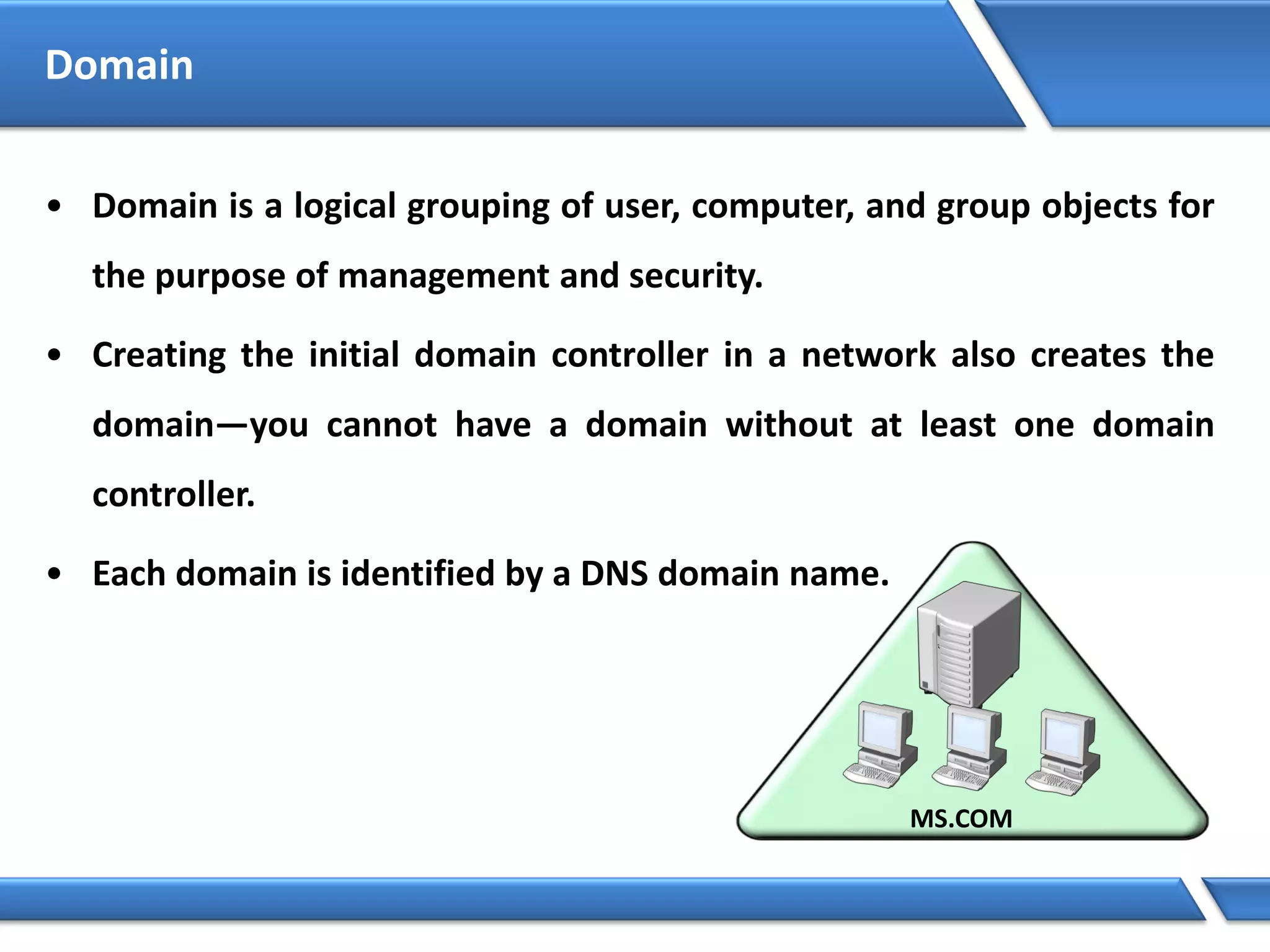 Domain
• Domain is a logical grouping of user, computer, and group objects for
the purpose of management and security.
• Creating the initial domain controller in a network also creates the
domain—you cannot have a domain without at least one domain
controller.
• Each domain is identified by a DNS domain name.
 