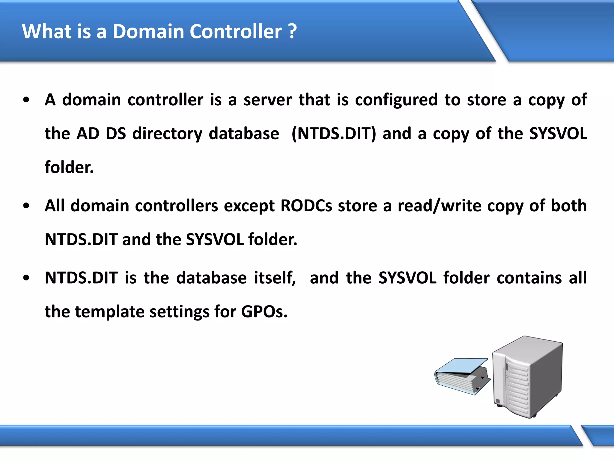 What is a Domain Controller ?
• A domain controller is a server that is configured to store a copy of
the AD DS directory database (NTDS.DIT) and a copy of the SYSVOL
folder.
• All domain controllers except RODCs store a read/write copy of both
NTDS.DIT and the SYSVOL folder.
• NTDS.DIT is the database itself, and the SYSVOL folder contains all
the template settings for GPOs.
 