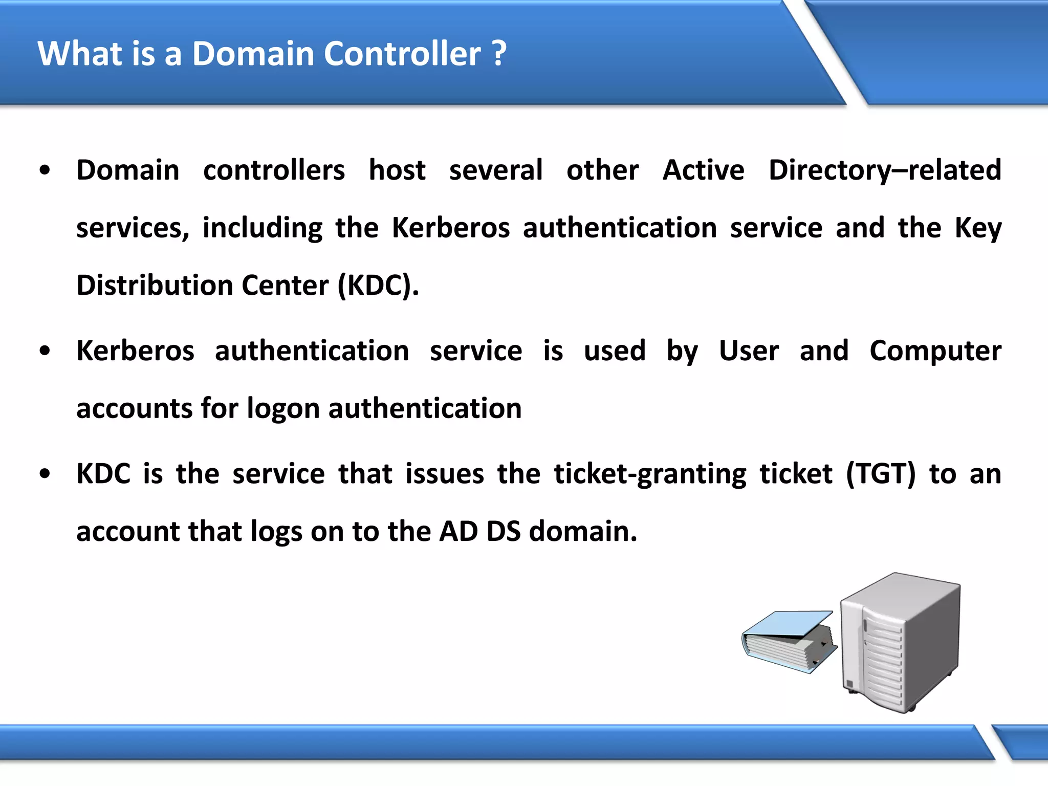 What is a Domain Controller ?
• Domain controllers host several other Active Directory–related
services, including the Kerberos authentication service and the Key
Distribution Center (KDC).
• Kerberos authentication service is used by User and Computer
accounts for logon authentication
• KDC is the service that issues the ticket-granting ticket (TGT) to an
account that logs on to the AD DS domain.
 