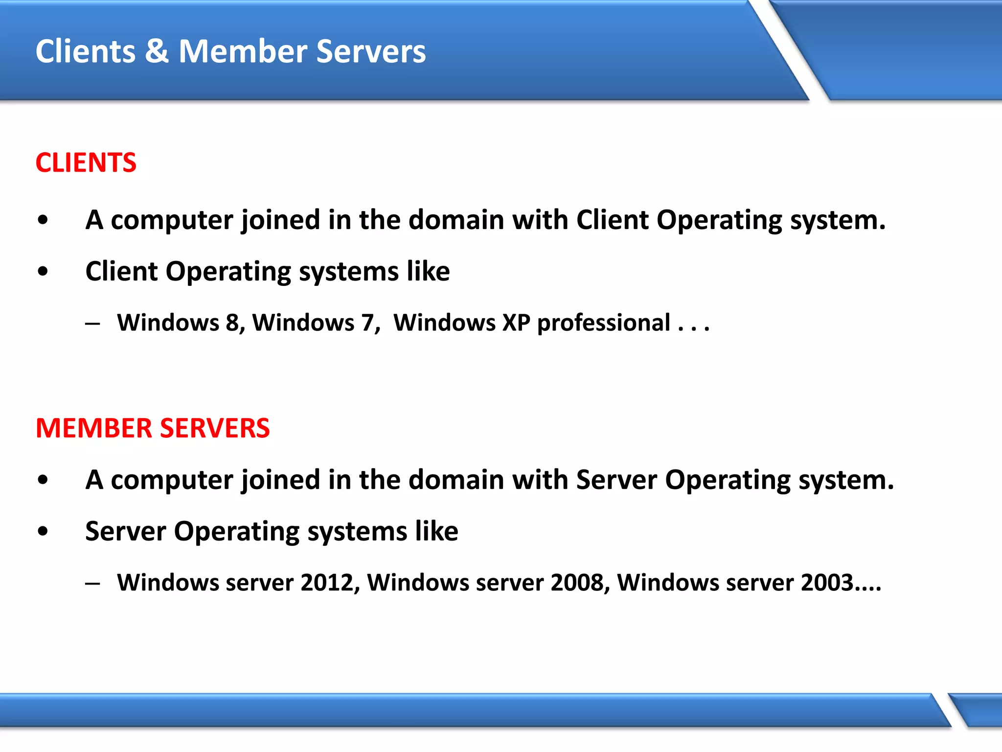 Clients & Member Servers
CLIENTS
• A computer joined in the domain with Client Operating system.
• Client Operating systems like
– Windows 8, Windows 7, Windows XP professional . . .
MEMBER SERVERS
• A computer joined in the domain with Server Operating system.
• Server Operating systems like
– Windows server 2012, Windows server 2008, Windows server 2003....
 