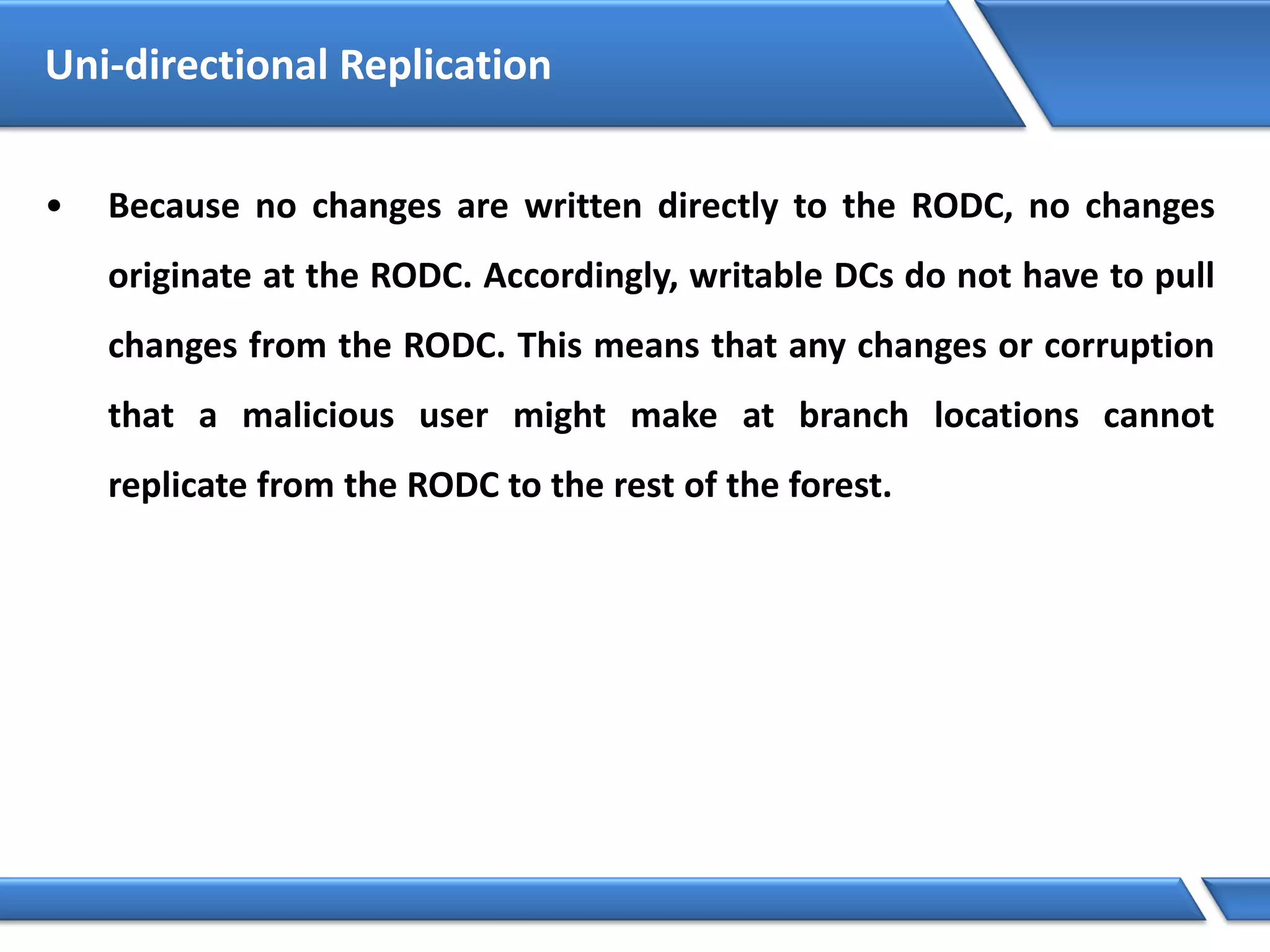• Because no changes are written directly to the RODC, no changes
originate at the RODC. Accordingly, writable DCs do not have to pull
changes from the RODC. This means that any changes or corruption
that a malicious user might make at branch locations cannot
replicate from the RODC to the rest of the forest.
Uni-directional Replication
 