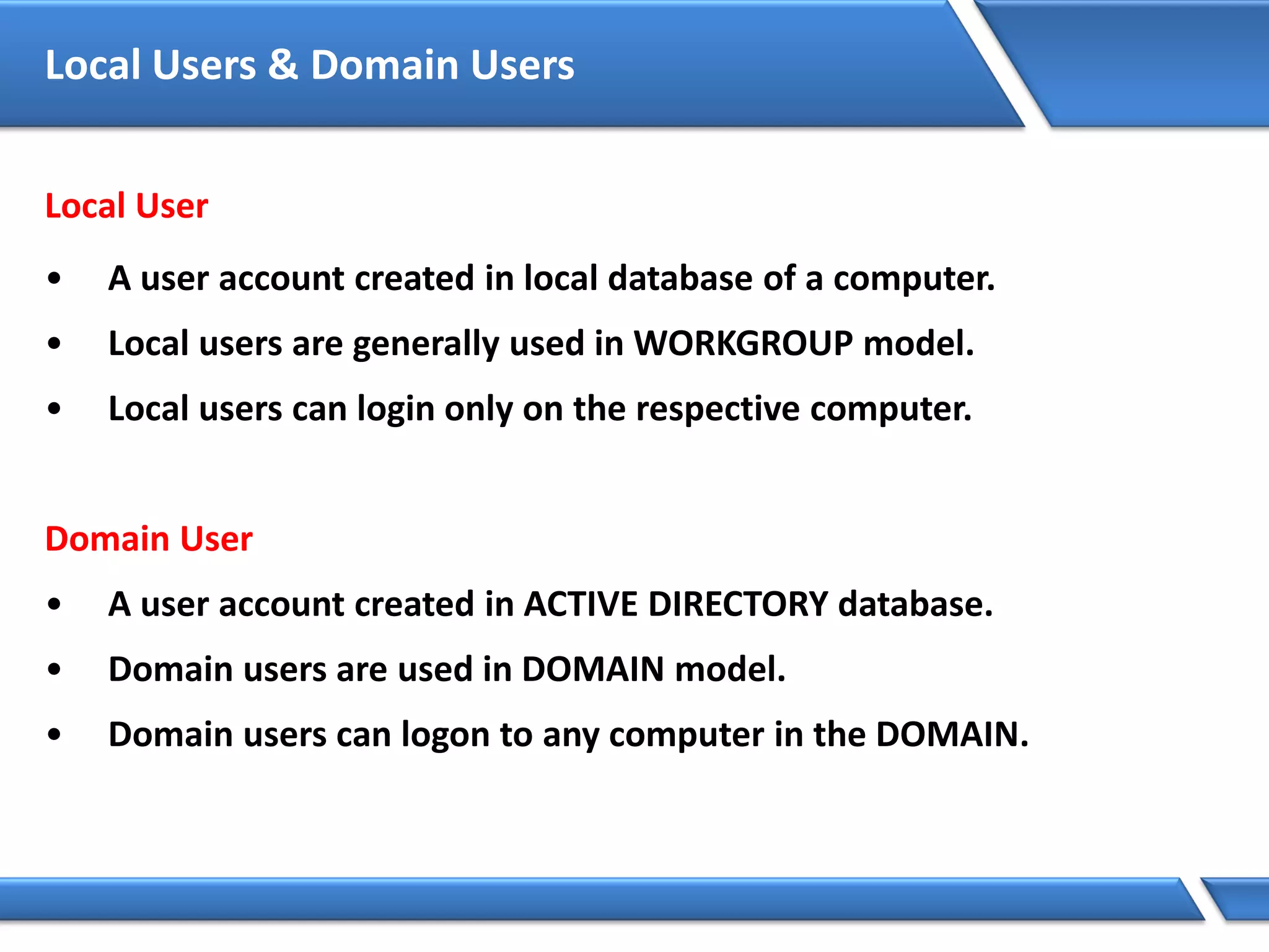 Local Users & Domain Users
Local User
• A user account created in local database of a computer.
• Local users are generally used in WORKGROUP model.
• Local users can login only on the respective computer.
Domain User
• A user account created in ACTIVE DIRECTORY database.
• Domain users are used in DOMAIN model.
• Domain users can logon to any computer in the DOMAIN.
 