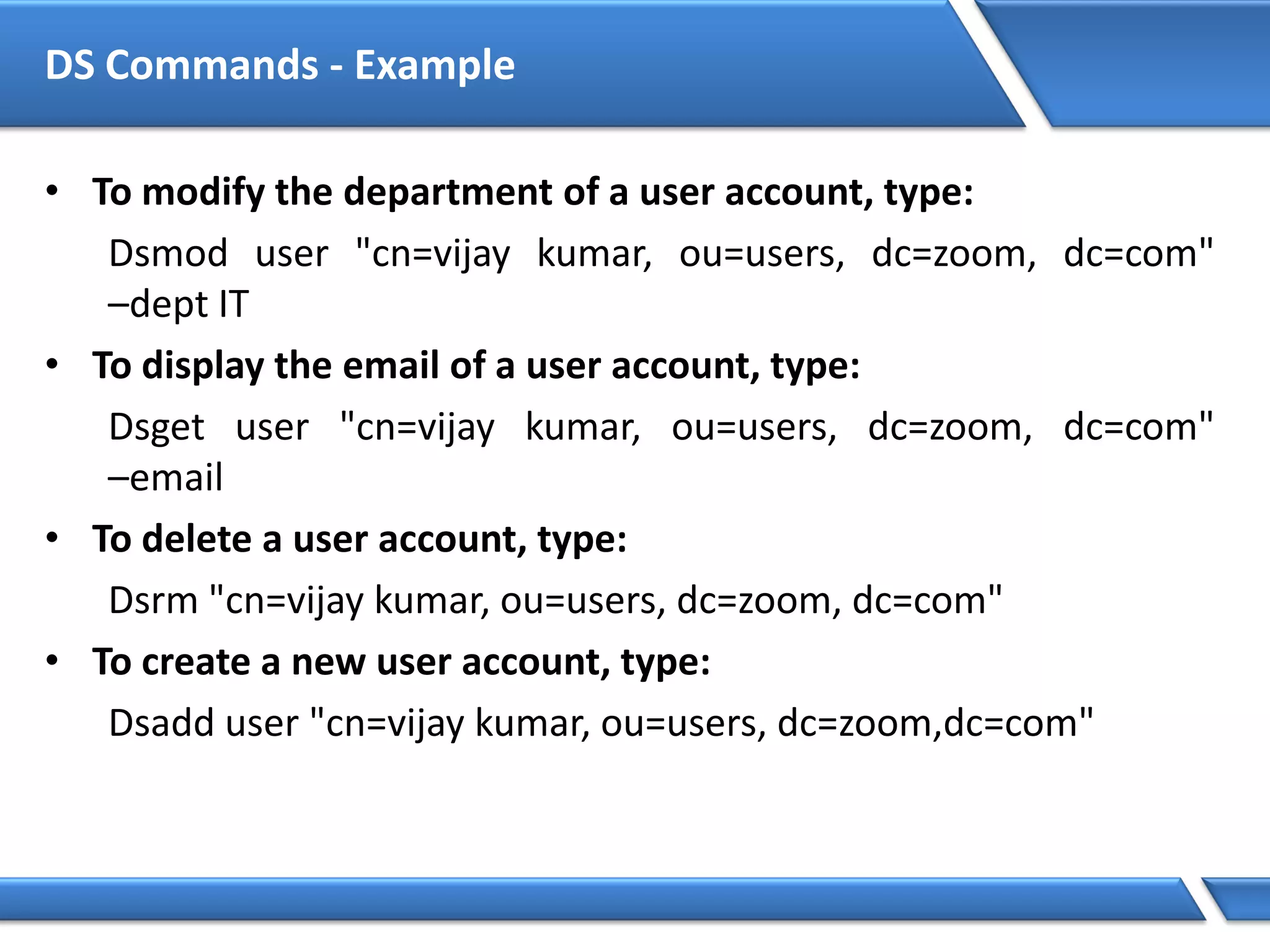 DS Commands - Example
• To modify the department of a user account, type:
Dsmod user "cn=vijay kumar, ou=users, dc=zoom, dc=com"
–dept IT
• To display the email of a user account, type:
Dsget user "cn=vijay kumar, ou=users, dc=zoom, dc=com"
–email
• To delete a user account, type:
Dsrm "cn=vijay kumar, ou=users, dc=zoom, dc=com"
• To create a new user account, type:
Dsadd user "cn=vijay kumar, ou=users, dc=zoom,dc=com"
 