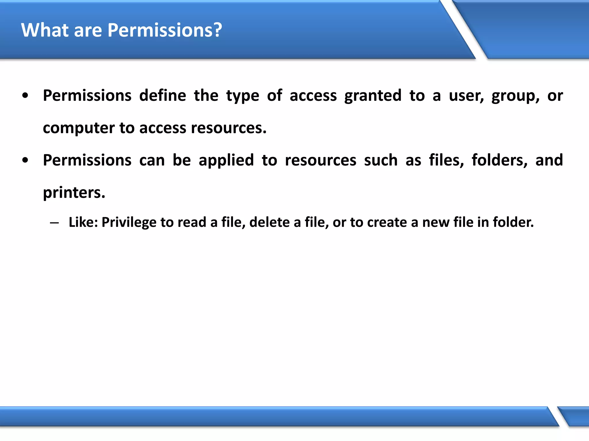 What are Permissions?
• Permissions define the type of access granted to a user, group, or
computer to access resources.
• Permissions can be applied to resources such as files, folders, and
printers.
– Like: Privilege to read a file, delete a file, or to create a new file in folder.
 