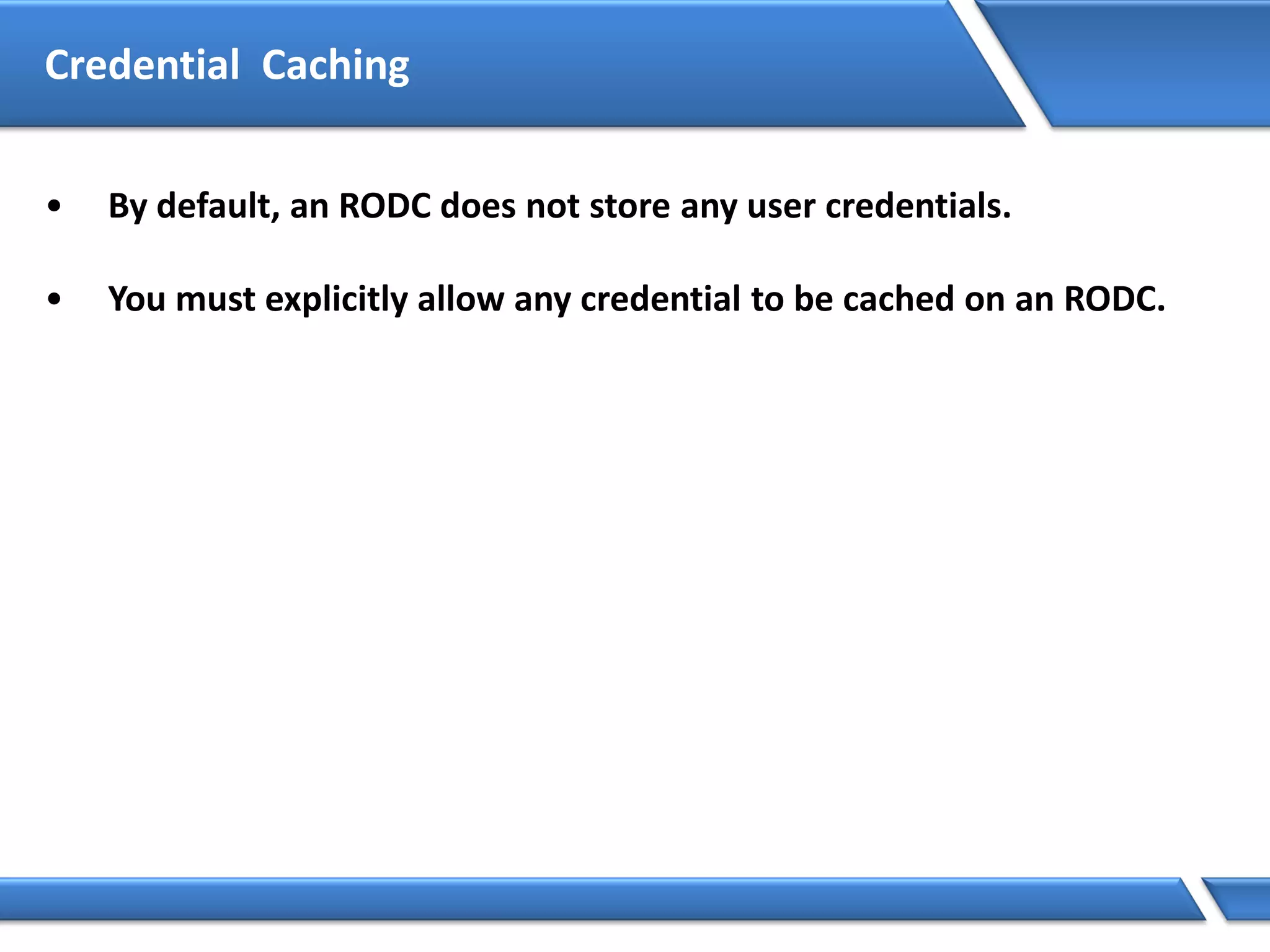 • By default, an RODC does not store any user credentials.
• You must explicitly allow any credential to be cached on an RODC.
Credential Caching
 