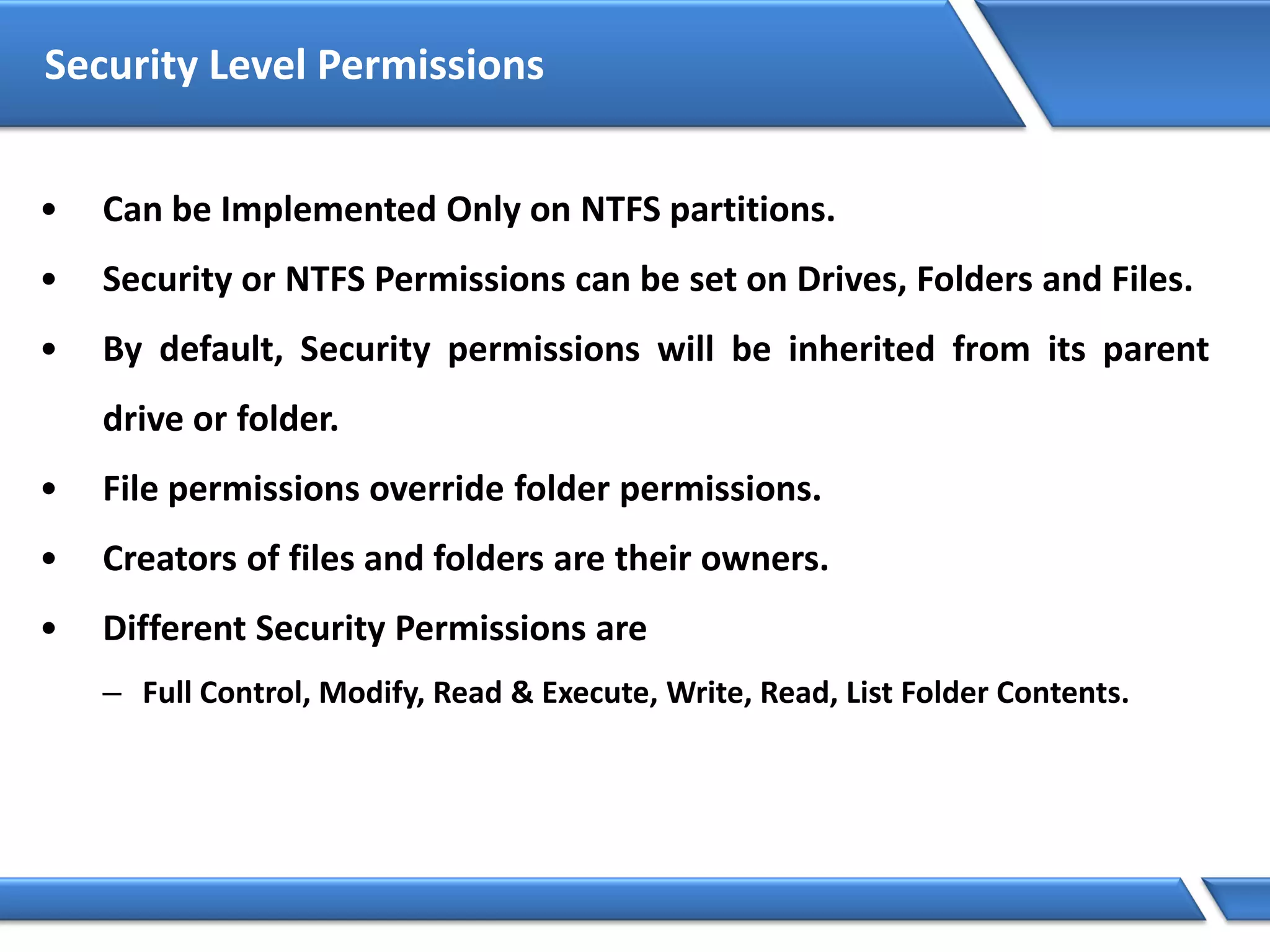 Security Level Permissions
• Can be Implemented Only on NTFS partitions.
• Security or NTFS Permissions can be set on Drives, Folders and Files.
• By default, Security permissions will be inherited from its parent
drive or folder.
• File permissions override folder permissions.
• Creators of files and folders are their owners.
• Different Security Permissions are
– Full Control, Modify, Read & Execute, Write, Read, List Folder Contents.
 