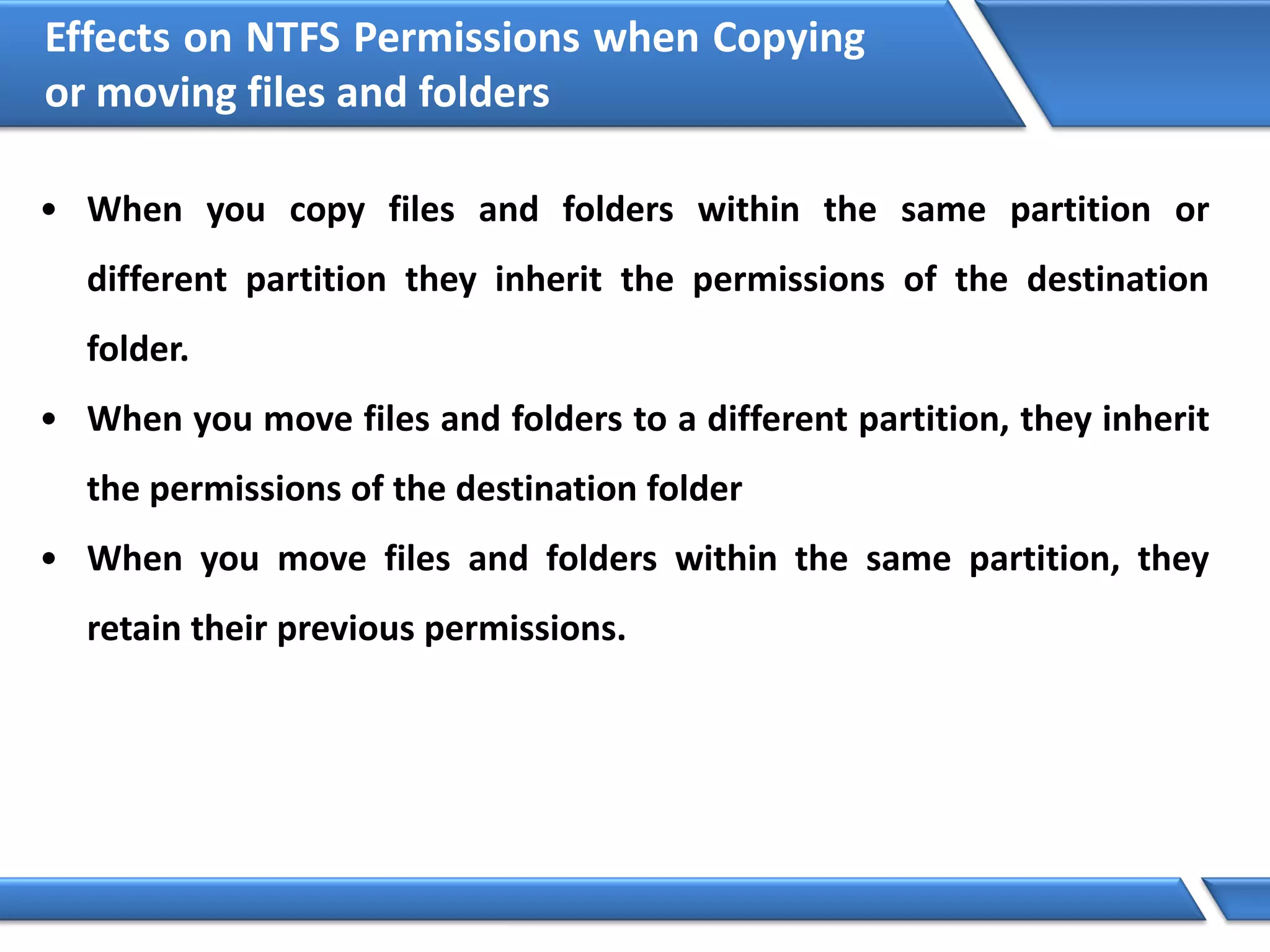Effects on NTFS Permissions when Copying
or moving files and folders
• When you copy files and folders within the same partition or
different partition they inherit the permissions of the destination
folder.
• When you move files and folders to a different partition, they inherit
the permissions of the destination folder
• When you move files and folders within the same partition, they
retain their previous permissions.
 