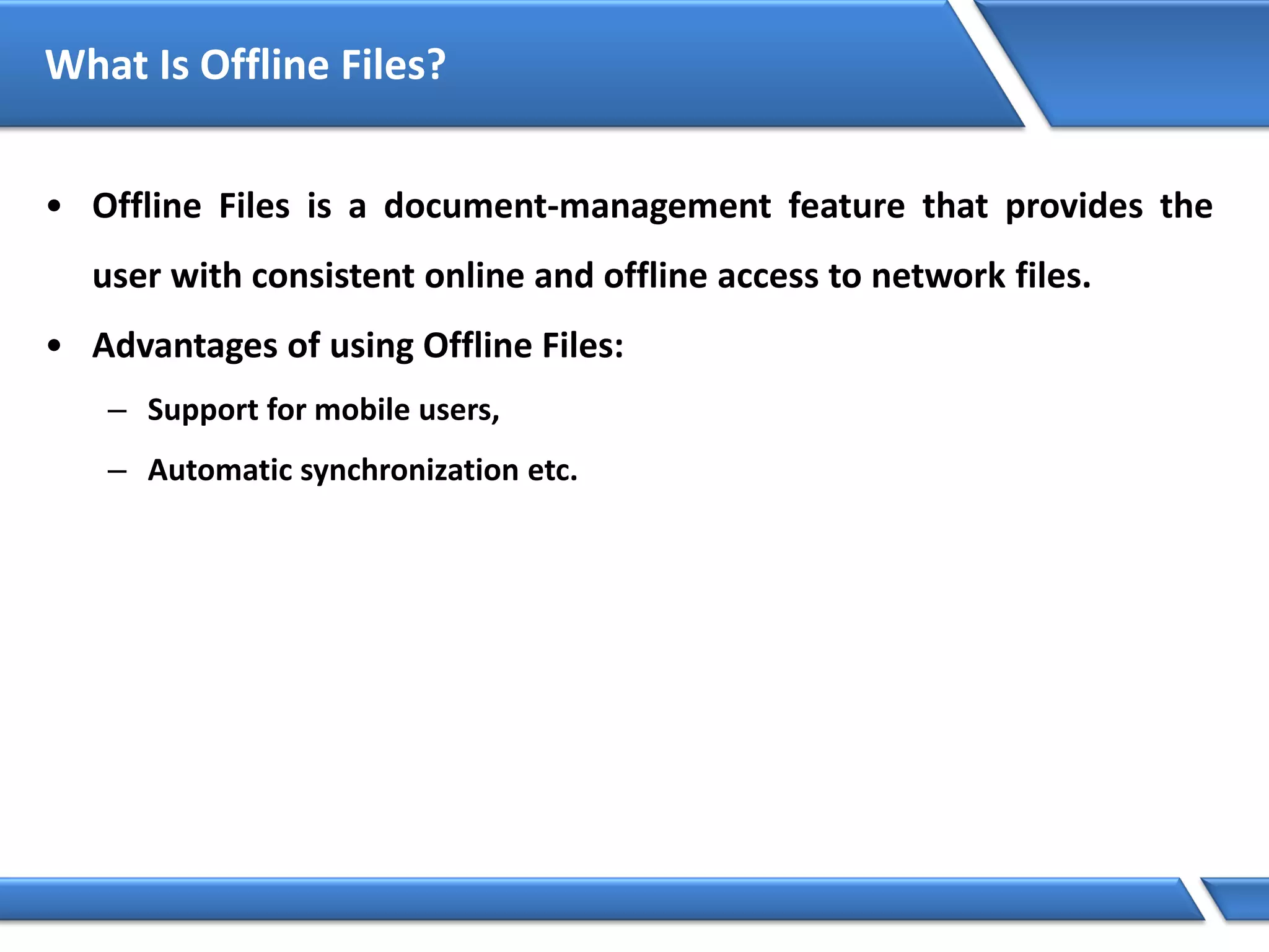 What Is Offline Files?
• Offline Files is a document-management feature that provides the
user with consistent online and offline access to network files.
• Advantages of using Offline Files:
– Support for mobile users,
– Automatic synchronization etc.
 
